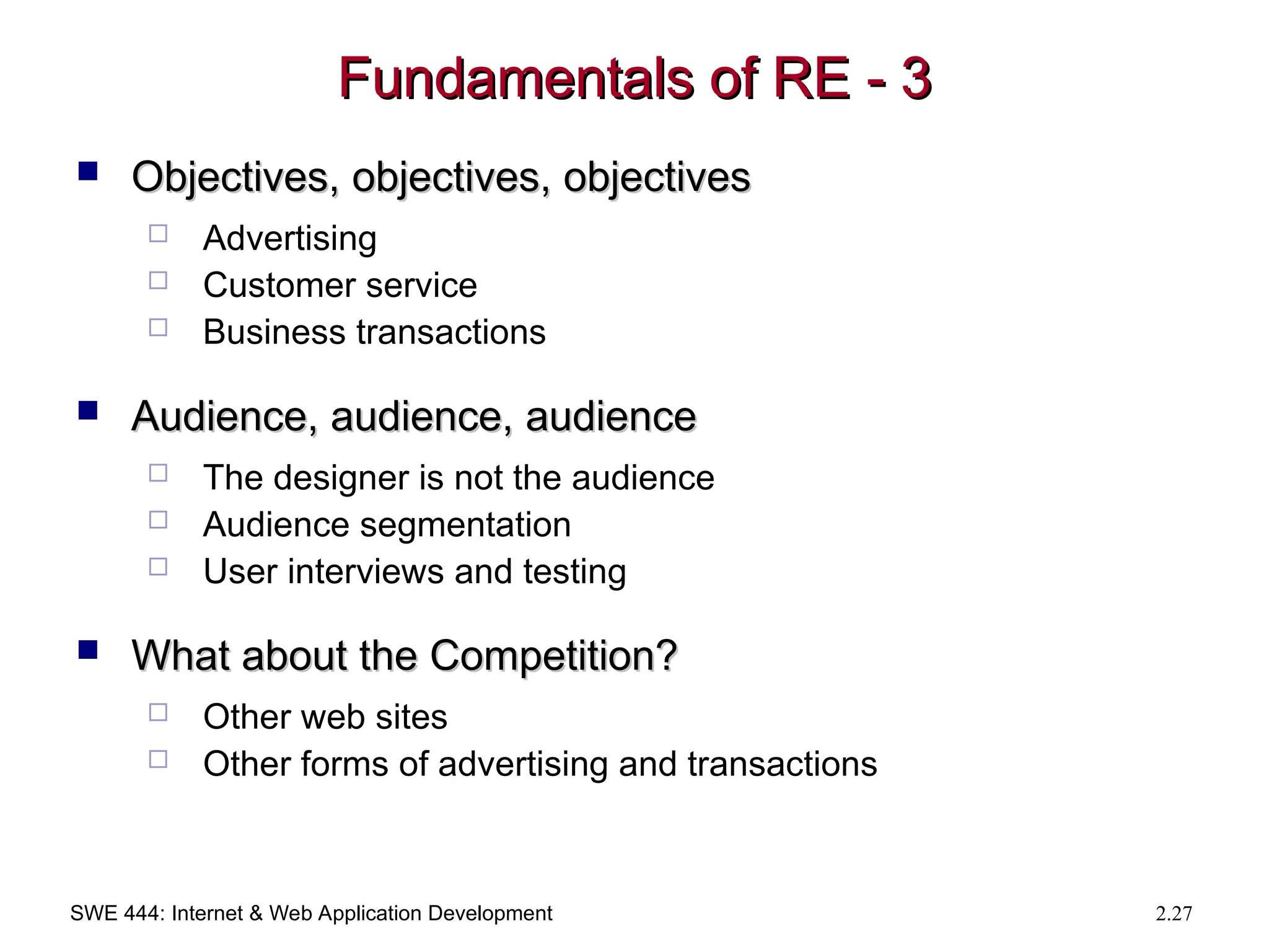 SWE 444: Internet & Web Application Development 2.27
Fundamentals of RE - 3
Fundamentals of RE - 3
 Objectives, objectives, objectives
Objectives, objectives, objectives
 Advertising
 Customer service
 Business transactions
 Audience, audience, audience
Audience, audience, audience
 The designer is not the audience
 Audience segmentation
 User interviews and testing
 What about the Competition?
What about the Competition?
 Other web sites
 Other forms of advertising and transactions
 
