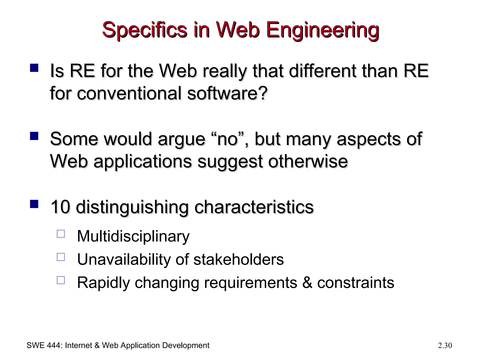SWE 444: Internet & Web Application Development 2.30
Specifics in Web Engineering
Specifics in Web Engineering
 Is RE for the Web really that different than RE
Is RE for the Web really that different than RE
for conventional software?
for conventional software?
 Some would argue “no”, but many aspects of
Some would argue “no”, but many aspects of
Web applications suggest otherwise
Web applications suggest otherwise
 10 distinguishing characteristics
10 distinguishing characteristics
 Multidisciplinary
 Unavailability of stakeholders
 Rapidly changing requirements & constraints
 