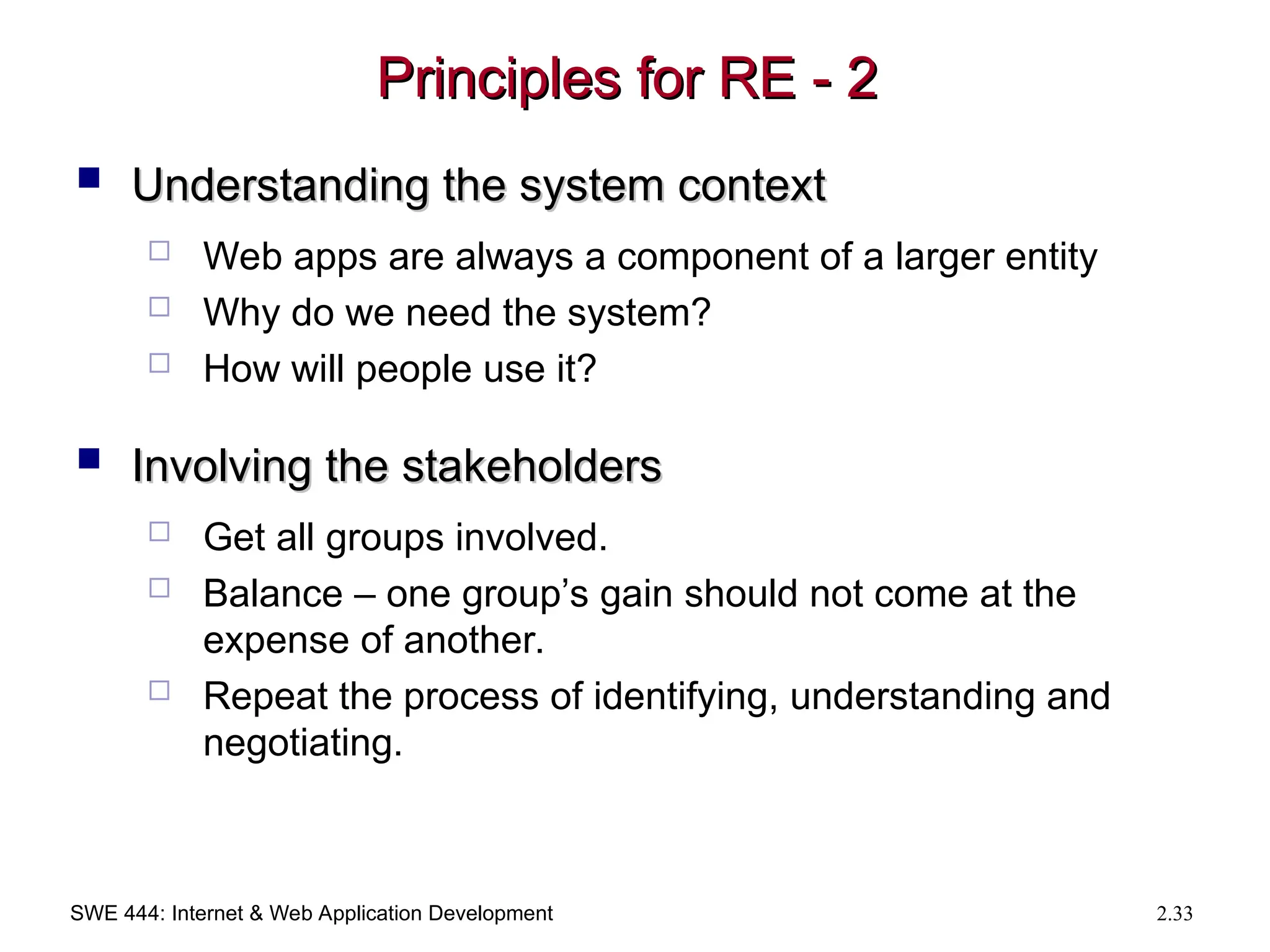 SWE 444: Internet & Web Application Development 2.33
Principles for RE - 2
Principles for RE - 2
 Understanding the system context
Understanding the system context
 Web apps are always a component of a larger entity
 Why do we need the system?
 How will people use it?
 Involving the stakeholders
Involving the stakeholders
 Get all groups involved.
 Balance – one group’s gain should not come at the
expense of another.
 Repeat the process of identifying, understanding and
negotiating.
 