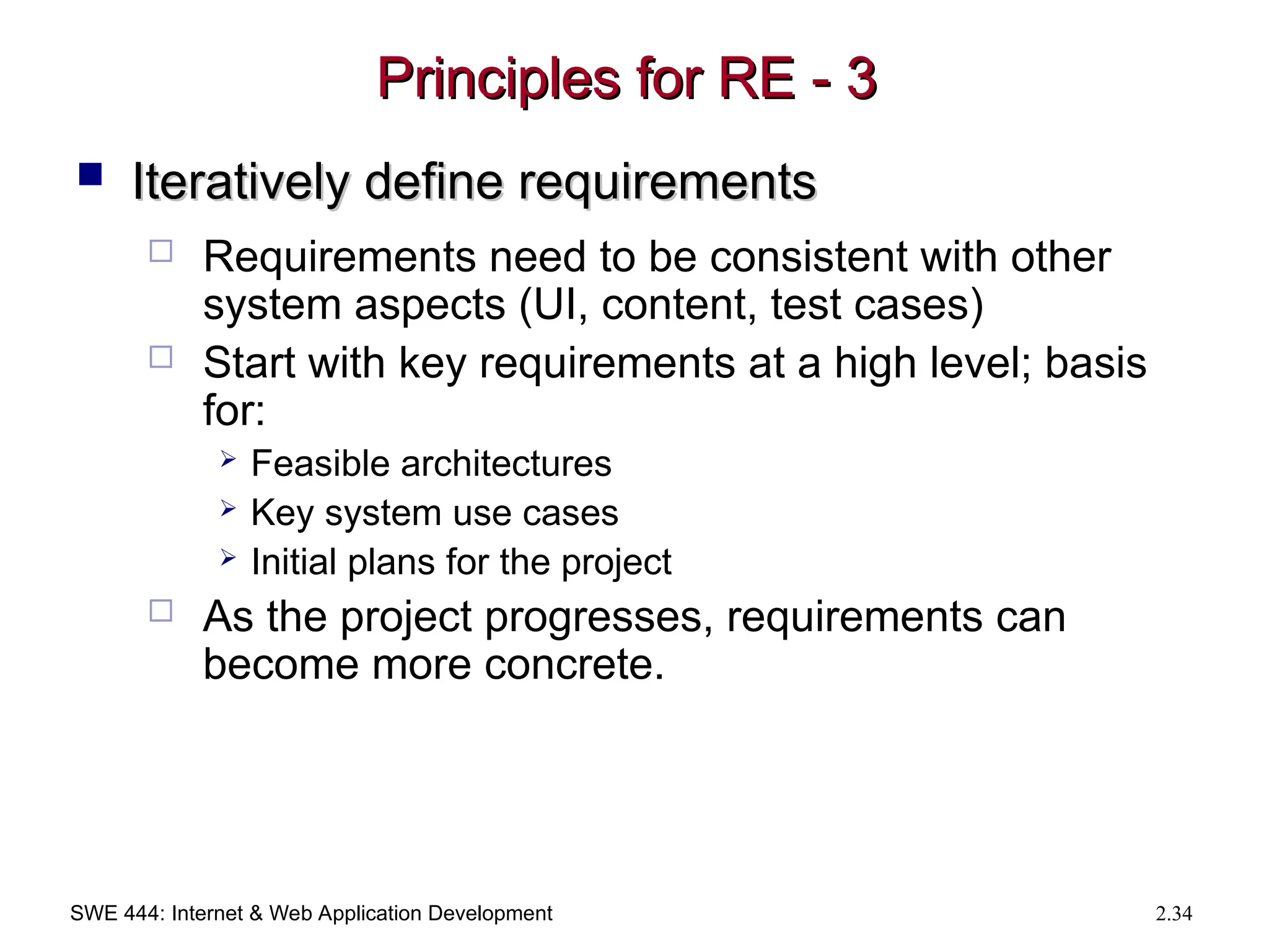 SWE 444: Internet & Web Application Development 2.34
Principles for RE - 3
Principles for RE - 3
 Iteratively define requirements
Iteratively define requirements
 Requirements need to be consistent with other
system aspects (UI, content, test cases)
 Start with key requirements at a high level; basis
for:
 Feasible architectures
 Key system use cases
 Initial plans for the project
 As the project progresses, requirements can
become more concrete.
 