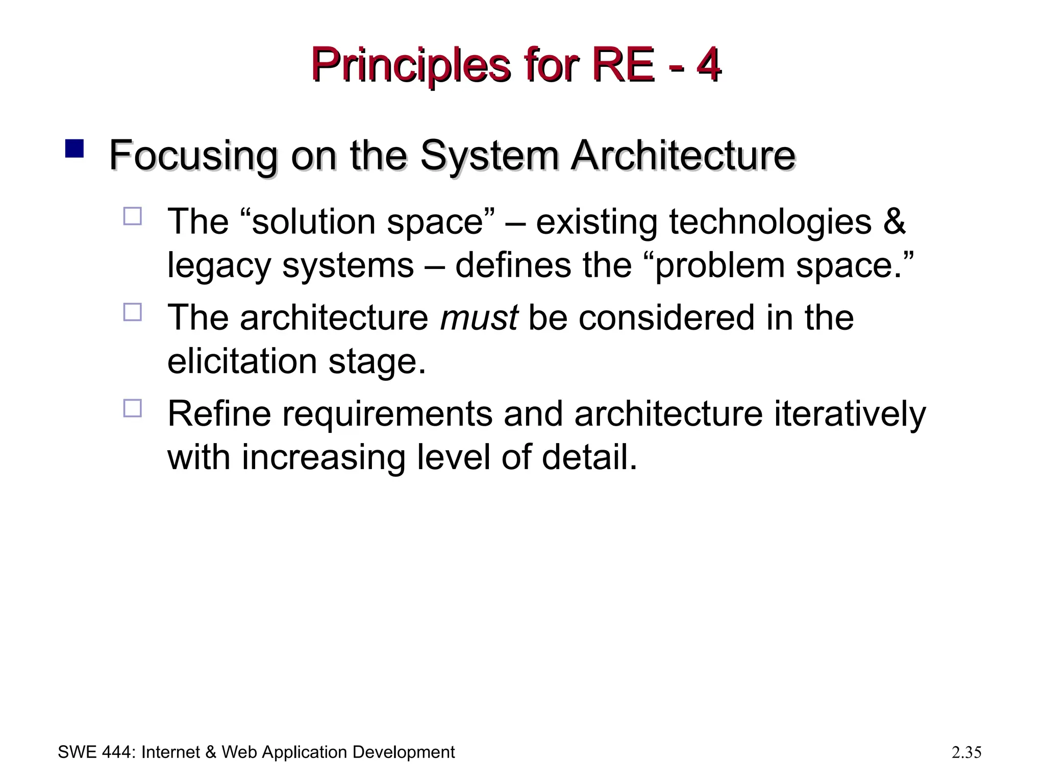 SWE 444: Internet & Web Application Development 2.35
Principles for RE - 4
Principles for RE - 4
 Focusing on the System Architecture
Focusing on the System Architecture
 The “solution space” – existing technologies &
legacy systems – defines the “problem space.”
 The architecture must be considered in the
elicitation stage.
 Refine requirements and architecture iteratively
with increasing level of detail.
 