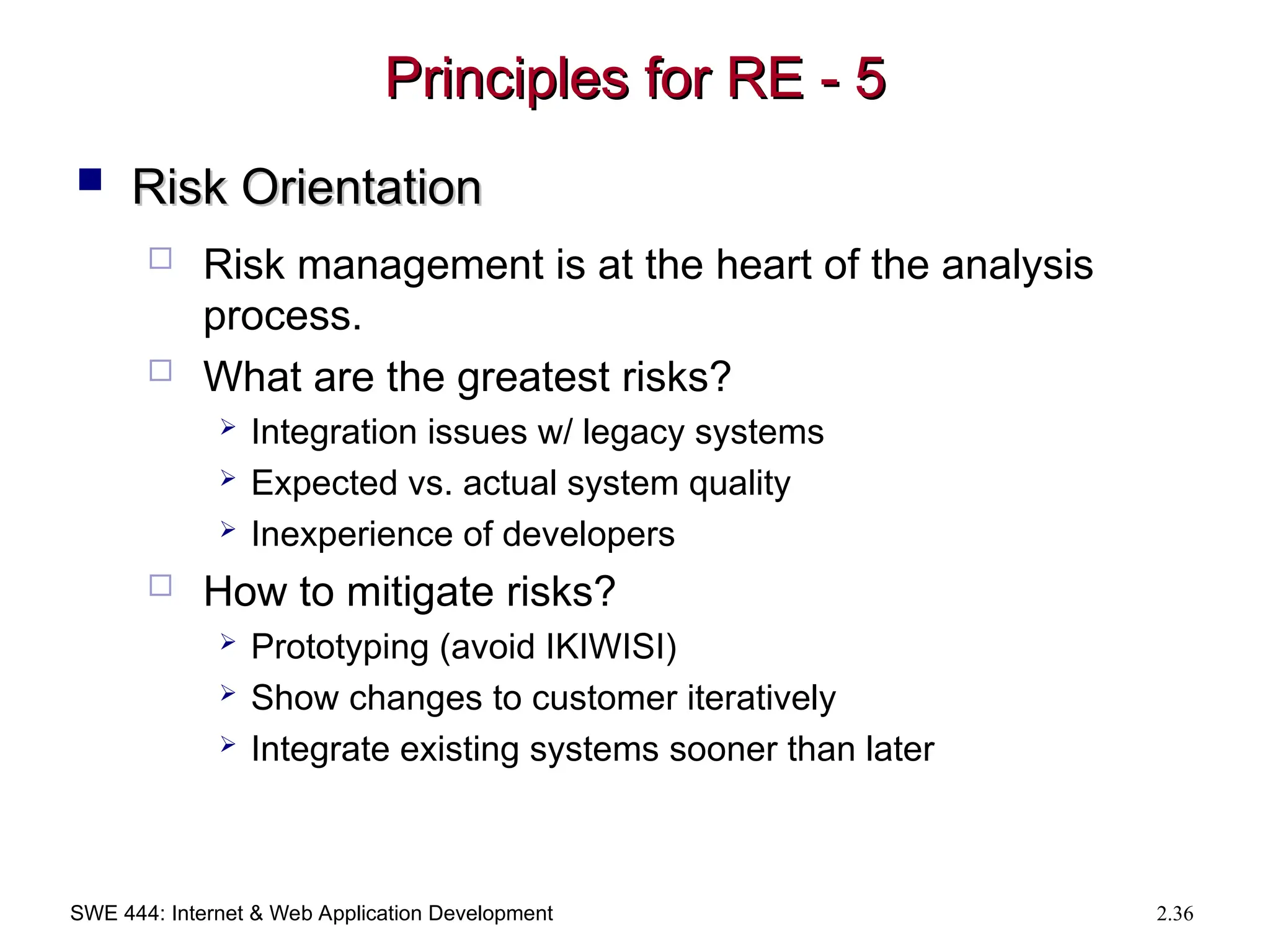 SWE 444: Internet & Web Application Development 2.36
Principles for RE - 5
Principles for RE - 5
 Risk Orientation
Risk Orientation
 Risk management is at the heart of the analysis
process.
 What are the greatest risks?
 Integration issues w/ legacy systems
 Expected vs. actual system quality
 Inexperience of developers
 How to mitigate risks?
 Prototyping (avoid IKIWISI)
 Show changes to customer iteratively
 Integrate existing systems sooner than later
 