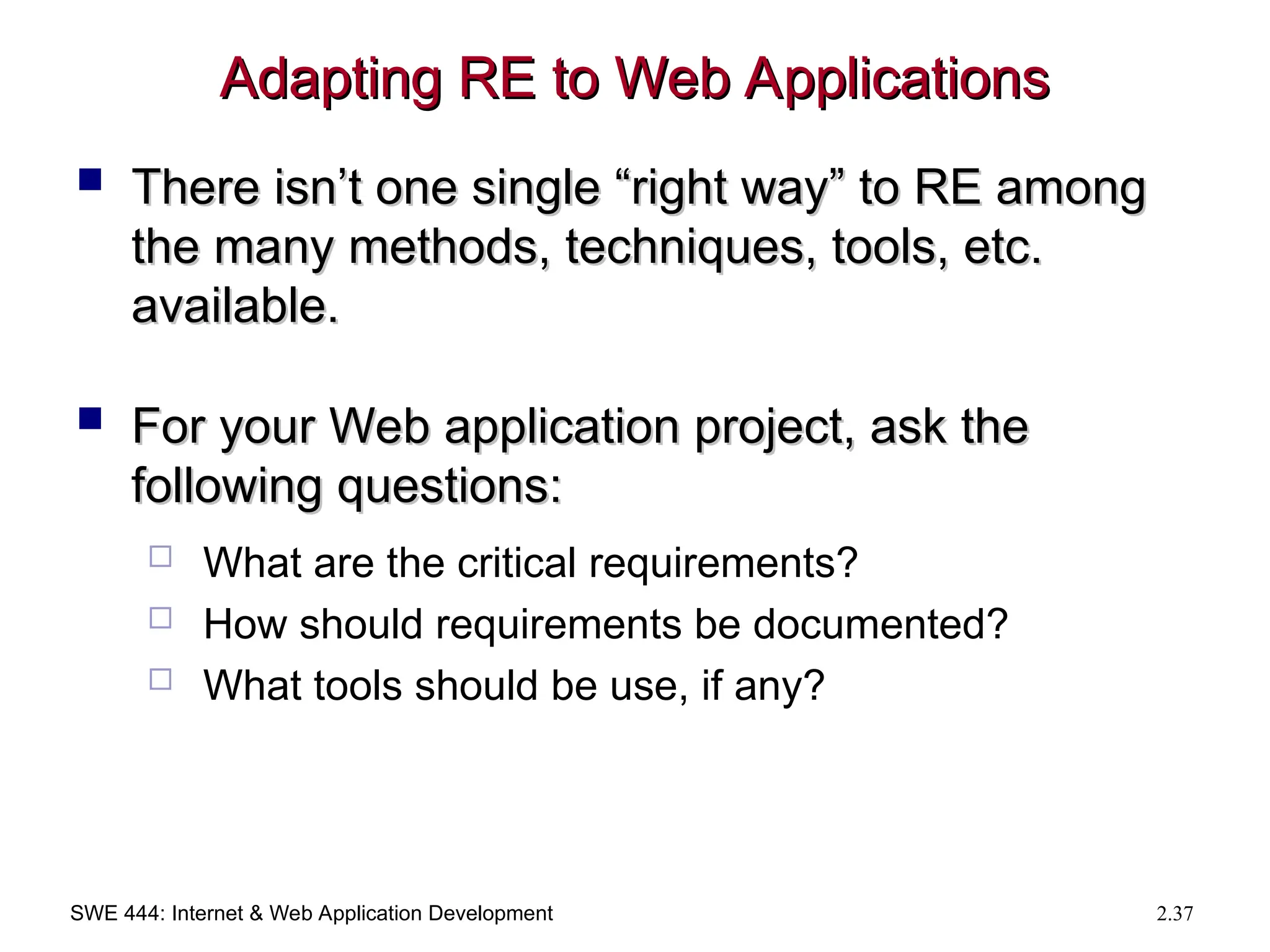 SWE 444: Internet & Web Application Development 2.37
Adapting RE to Web Applications
Adapting RE to Web Applications
 There isn’t one single “right way” to RE among
There isn’t one single “right way” to RE among
the many methods, techniques, tools, etc.
the many methods, techniques, tools, etc.
available.
available.
 For your Web application project, ask the
For your Web application project, ask the
following questions:
following questions:
 What are the critical requirements?
 How should requirements be documented?
 What tools should be use, if any?
 