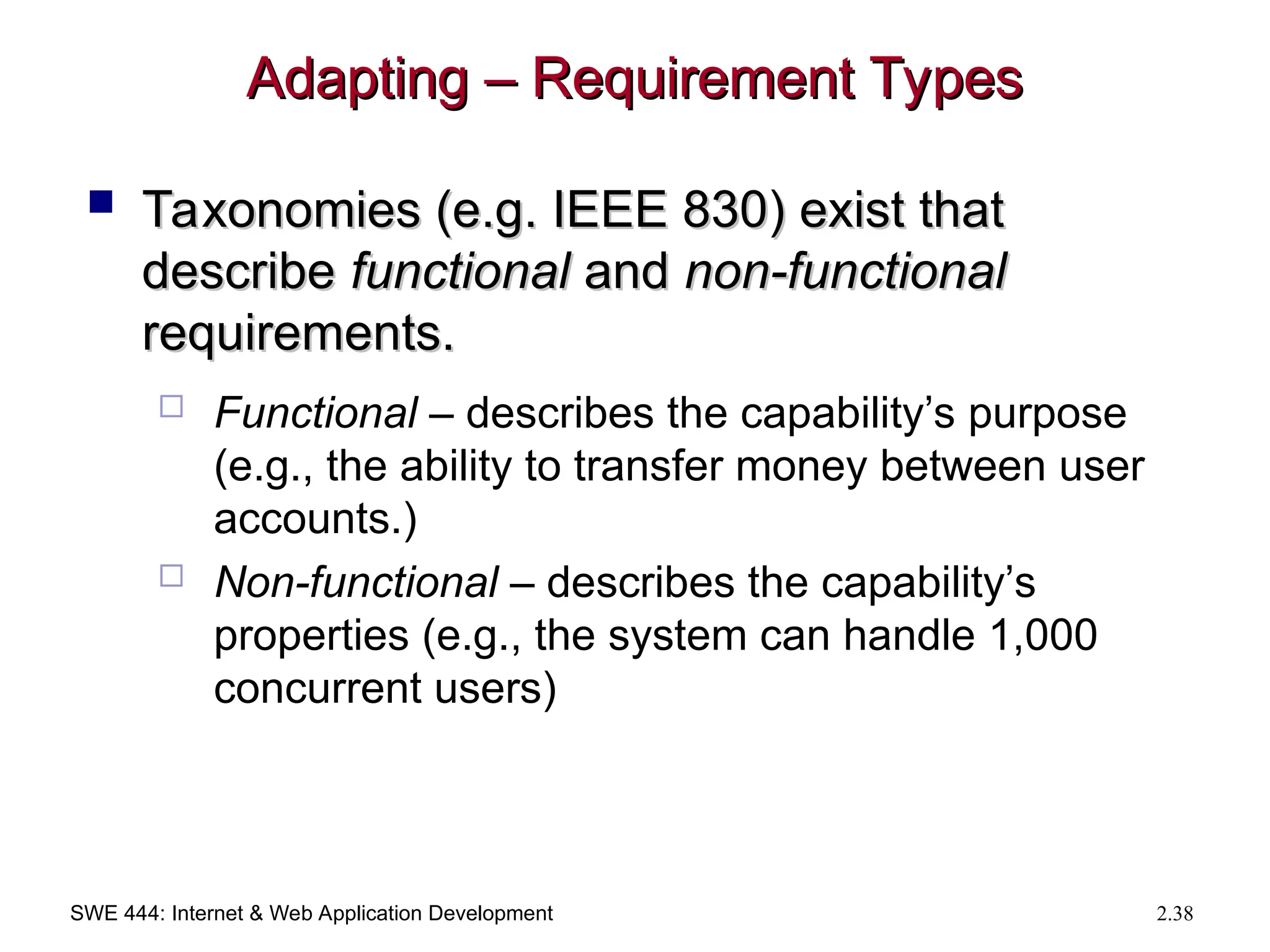 SWE 444: Internet & Web Application Development 2.38
Adapting – Requirement Types
Adapting – Requirement Types
 Taxonomies (e.g. IEEE 830) exist that
Taxonomies (e.g. IEEE 830) exist that
describe
describe functional
functional and
and non-functional
non-functional
requirements.
requirements.
 Functional – describes the capability’s purpose
(e.g., the ability to transfer money between user
accounts.)
 Non-functional – describes the capability’s
properties (e.g., the system can handle 1,000
concurrent users)
 