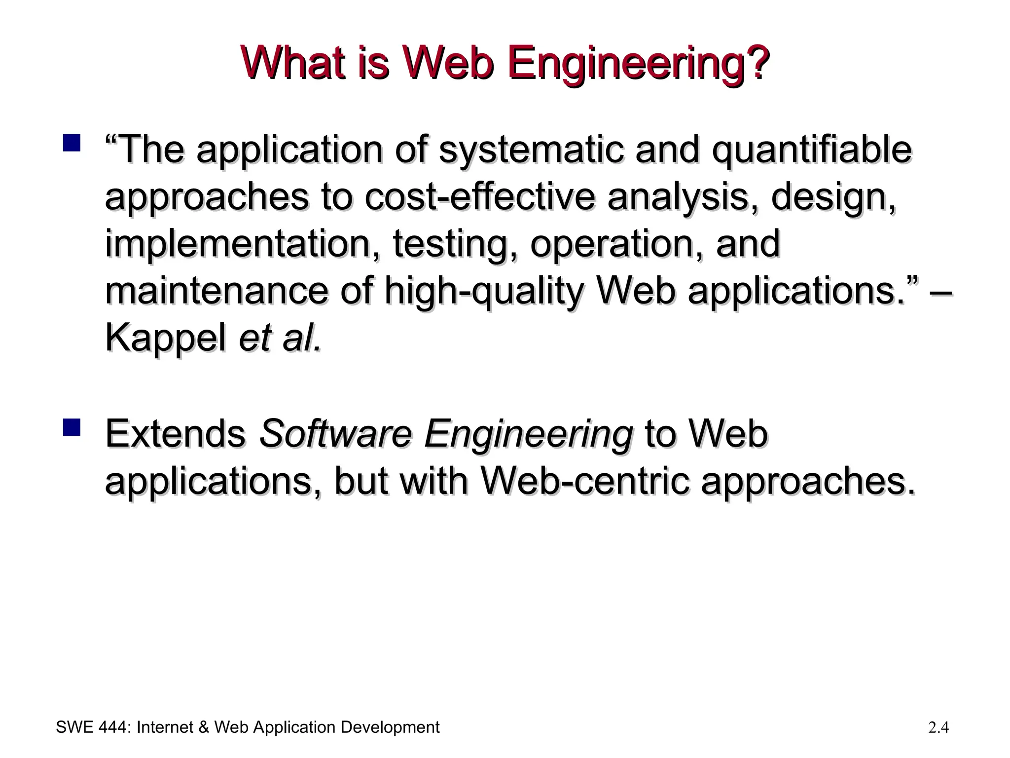 SWE 444: Internet & Web Application Development 2.4
What is Web Engineering?
What is Web Engineering?
 “
“The application of systematic and quantifiable
The application of systematic and quantifiable
approaches to cost-effective analysis, design,
approaches to cost-effective analysis, design,
implementation, testing, operation, and
implementation, testing, operation, and
maintenance of high-quality Web applications.” –
maintenance of high-quality Web applications.” –
Kappel
Kappel et al.
et al.
 Extends
Extends Software Engineering
Software Engineering to Web
to Web
applications, but with Web-centric approaches.
applications, but with Web-centric approaches.
 