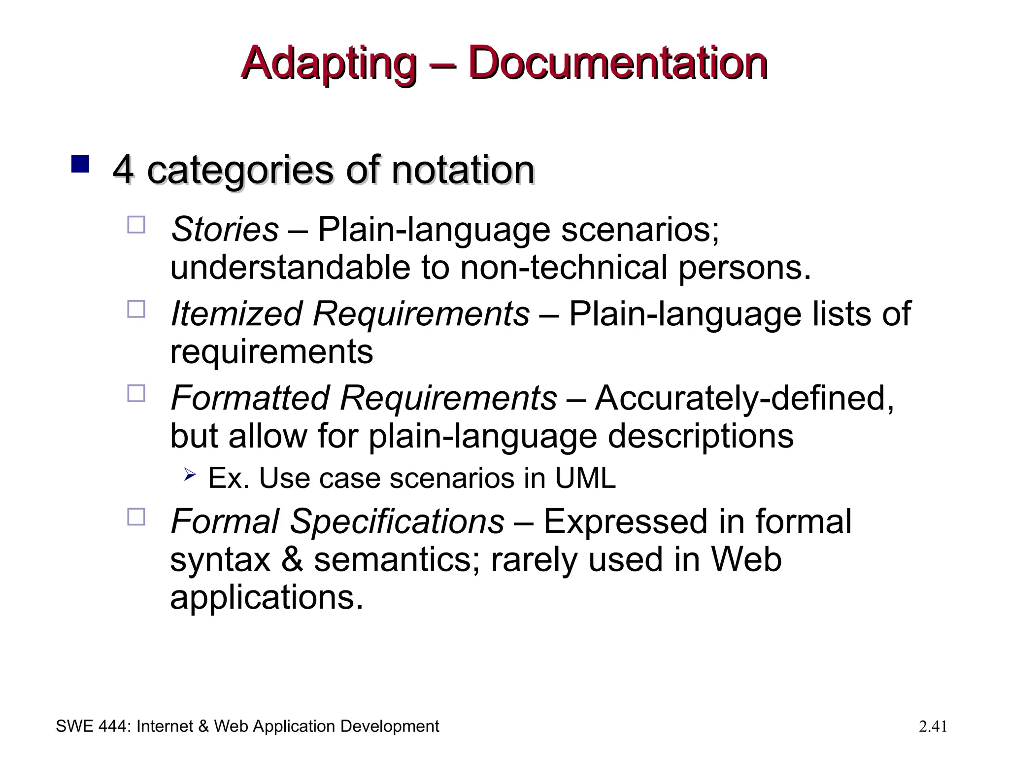 SWE 444: Internet & Web Application Development 2.41
Adapting – Documentation
Adapting – Documentation
 4 categories of notation
4 categories of notation
 Stories – Plain-language scenarios;
understandable to non-technical persons.
 Itemized Requirements – Plain-language lists of
requirements
 Formatted Requirements – Accurately-defined,
but allow for plain-language descriptions
 Ex. Use case scenarios in UML
 Formal Specifications – Expressed in formal
syntax & semantics; rarely used in Web
applications.
 
