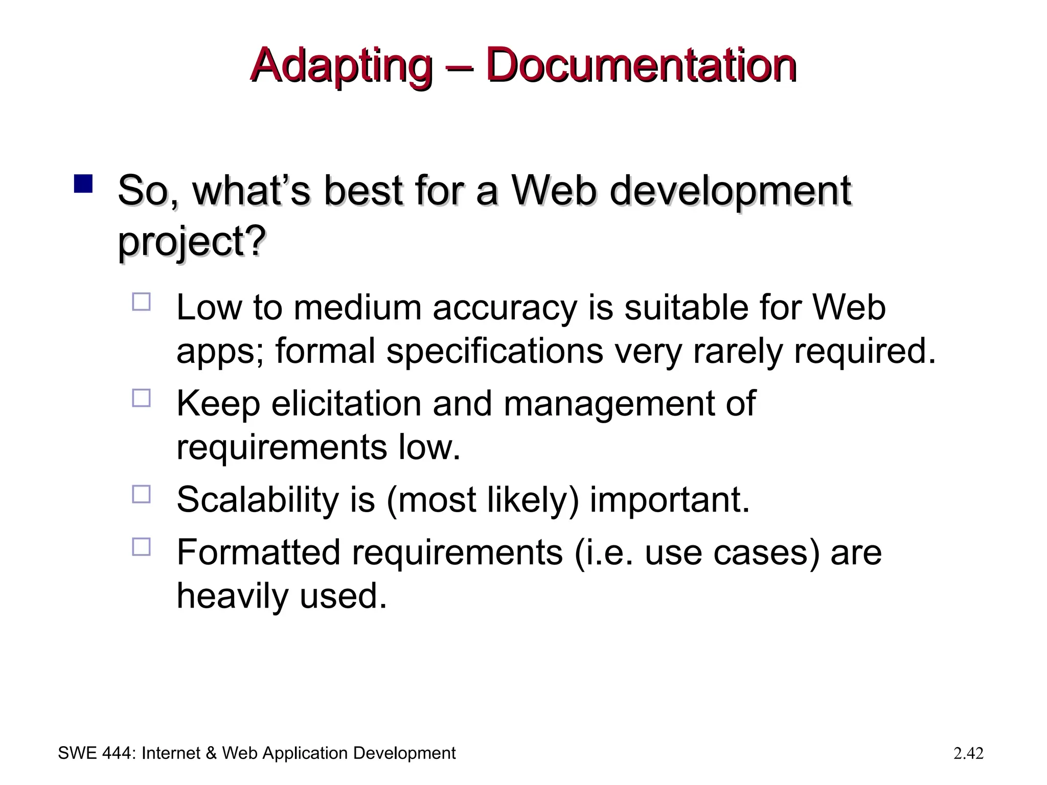 SWE 444: Internet & Web Application Development 2.42
Adapting – Documentation
Adapting – Documentation
 So, what’s best for a Web development
So, what’s best for a Web development
project?
project?
 Low to medium accuracy is suitable for Web
apps; formal specifications very rarely required.
 Keep elicitation and management of
requirements low.
 Scalability is (most likely) important.
 Formatted requirements (i.e. use cases) are
heavily used.
 