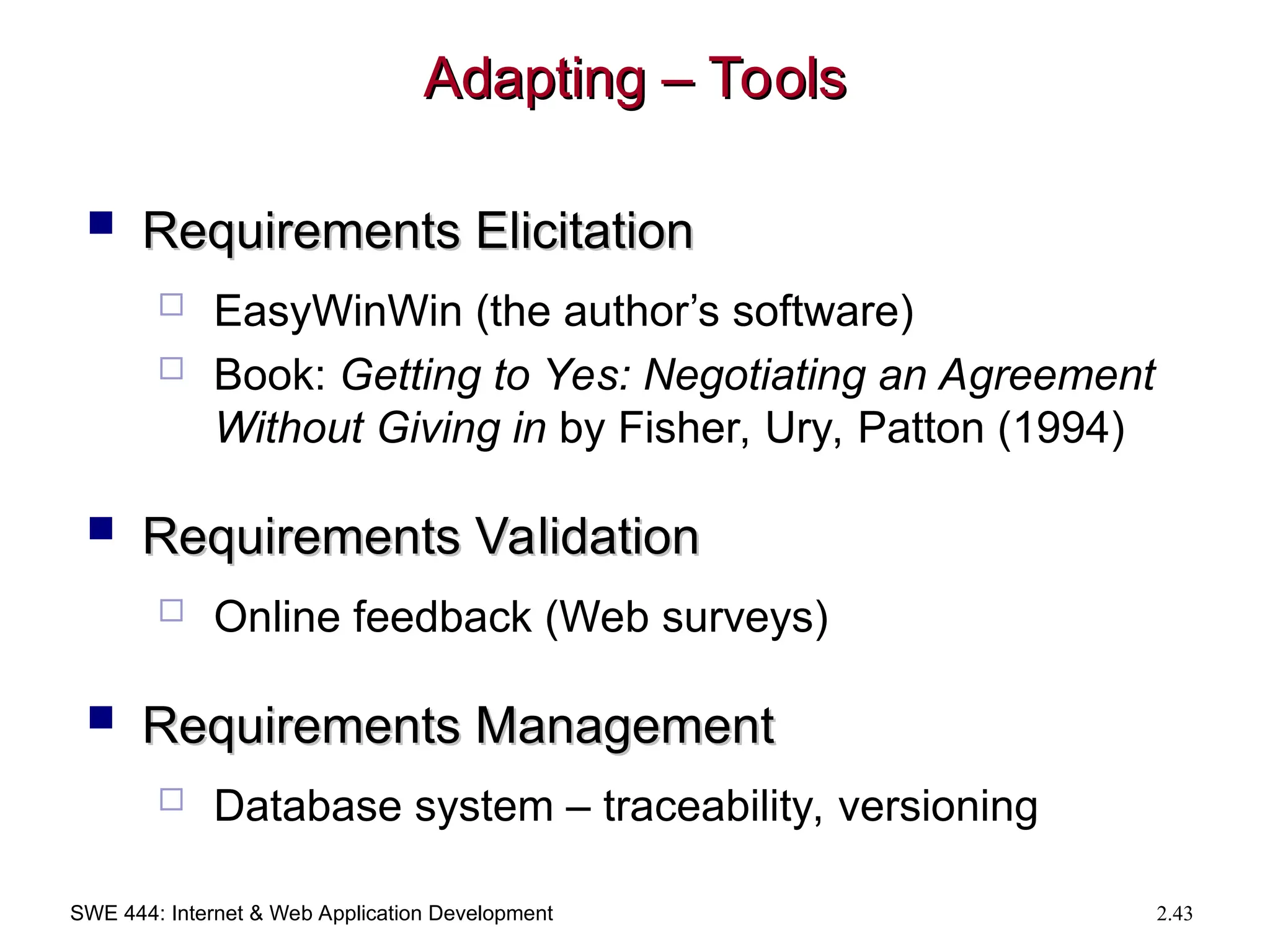 SWE 444: Internet & Web Application Development 2.43
Adapting – Tools
Adapting – Tools
 Requirements Elicitation
Requirements Elicitation
 EasyWinWin (the author’s software)
 Book: Getting to Yes: Negotiating an Agreement
Without Giving in by Fisher, Ury, Patton (1994)
 Requirements Validation
Requirements Validation
 Online feedback (Web surveys)
 Requirements Management
Requirements Management
 Database system – traceability, versioning
 