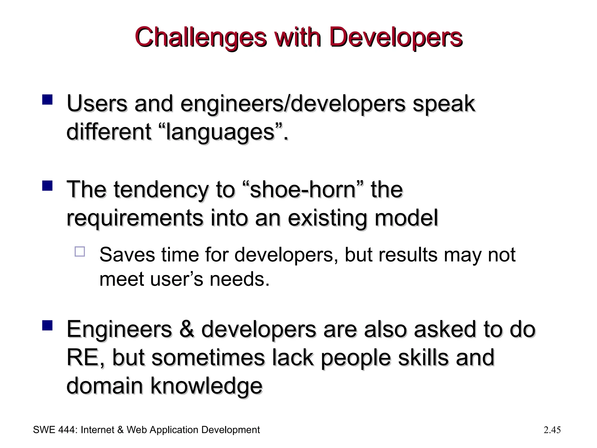 SWE 444: Internet & Web Application Development 2.45
Challenges with Developers
Challenges with Developers
 Users and engineers/developers speak
Users and engineers/developers speak
different “languages”.
different “languages”.
 The tendency to “shoe-horn” the
The tendency to “shoe-horn” the
requirements into an existing model
requirements into an existing model
 Saves time for developers, but results may not
meet user’s needs.
 Engineers & developers are also asked to do
Engineers & developers are also asked to do
RE, but sometimes lack people skills and
RE, but sometimes lack people skills and
domain knowledge
domain knowledge
 