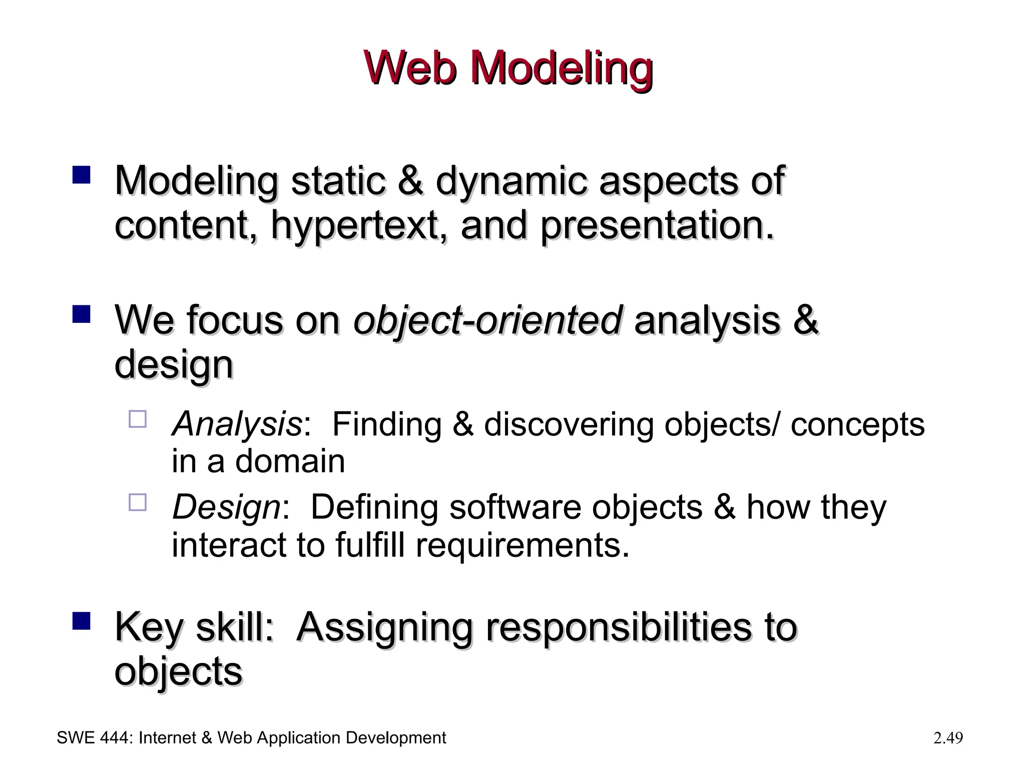 SWE 444: Internet & Web Application Development 2.49
Web Modeling
Web Modeling
 Modeling static & dynamic aspects of
Modeling static & dynamic aspects of
content, hypertext, and presentation.
content, hypertext, and presentation.
 We focus on
We focus on object-oriented
object-oriented analysis &
analysis &
design
design
 Analysis: Finding & discovering objects/ concepts
in a domain
 Design: Defining software objects & how they
interact to fulfill requirements.
 Key skill: Assigning responsibilities to
Key skill: Assigning responsibilities to
objects
objects
 