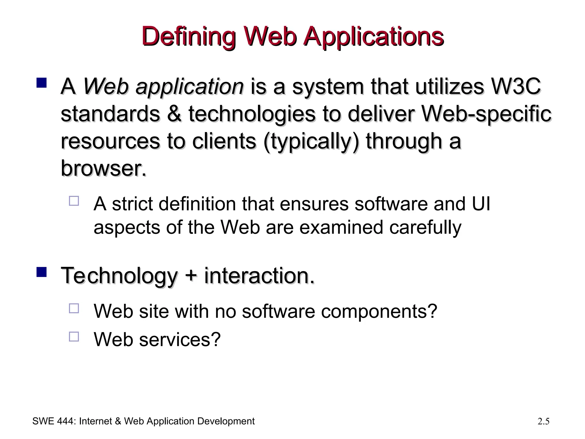 SWE 444: Internet & Web Application Development 2.5
Defining Web Applications
Defining Web Applications
 A
A Web application
Web application is a system that utilizes W3C
is a system that utilizes W3C
standards & technologies to deliver Web-specific
standards & technologies to deliver Web-specific
resources to clients (typically) through a
resources to clients (typically) through a
browser.
browser.
 A strict definition that ensures software and UI
aspects of the Web are examined carefully
 Technology + interaction.
Technology + interaction.
 Web site with no software components?
 Web services?
 