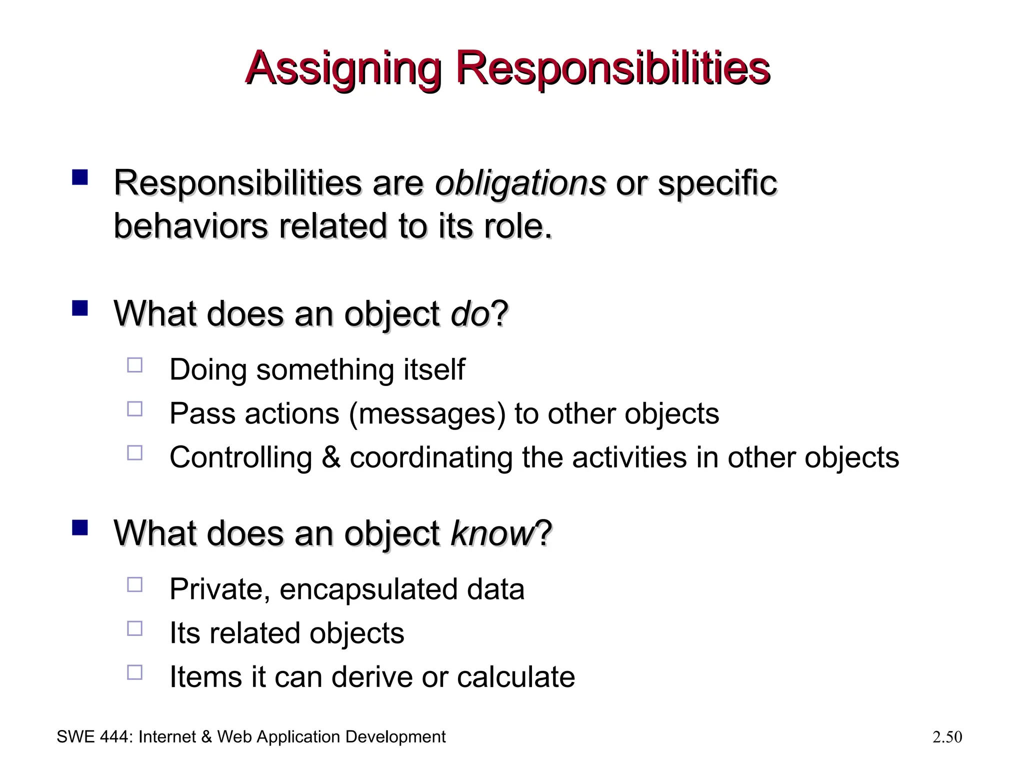 SWE 444: Internet & Web Application Development 2.50
Assigning Responsibilities
Assigning Responsibilities
 Responsibilities are
Responsibilities are obligations
obligations or specific
or specific
behaviors related to its role.
behaviors related to its role.
 What does an object
What does an object do
do?
?
 Doing something itself
 Pass actions (messages) to other objects
 Controlling & coordinating the activities in other objects
 What does an object
What does an object know
know?
?
 Private, encapsulated data
 Its related objects
 Items it can derive or calculate
 