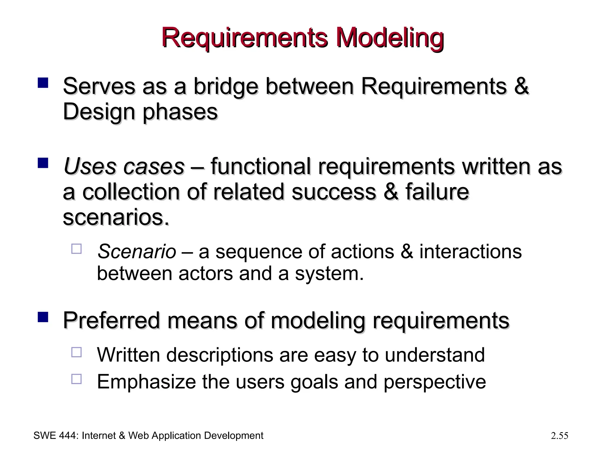 SWE 444: Internet & Web Application Development 2.55
Requirements Modeling
Requirements Modeling
 Serves as a bridge between Requirements &
Serves as a bridge between Requirements &
Design phases
Design phases
 Uses cases
Uses cases – functional requirements written as
– functional requirements written as
a collection of related success & failure
a collection of related success & failure
scenarios.
scenarios.
 Scenario – a sequence of actions & interactions
between actors and a system.
 Preferred means of modeling requirements
Preferred means of modeling requirements
 Written descriptions are easy to understand
 Emphasize the users goals and perspective
 