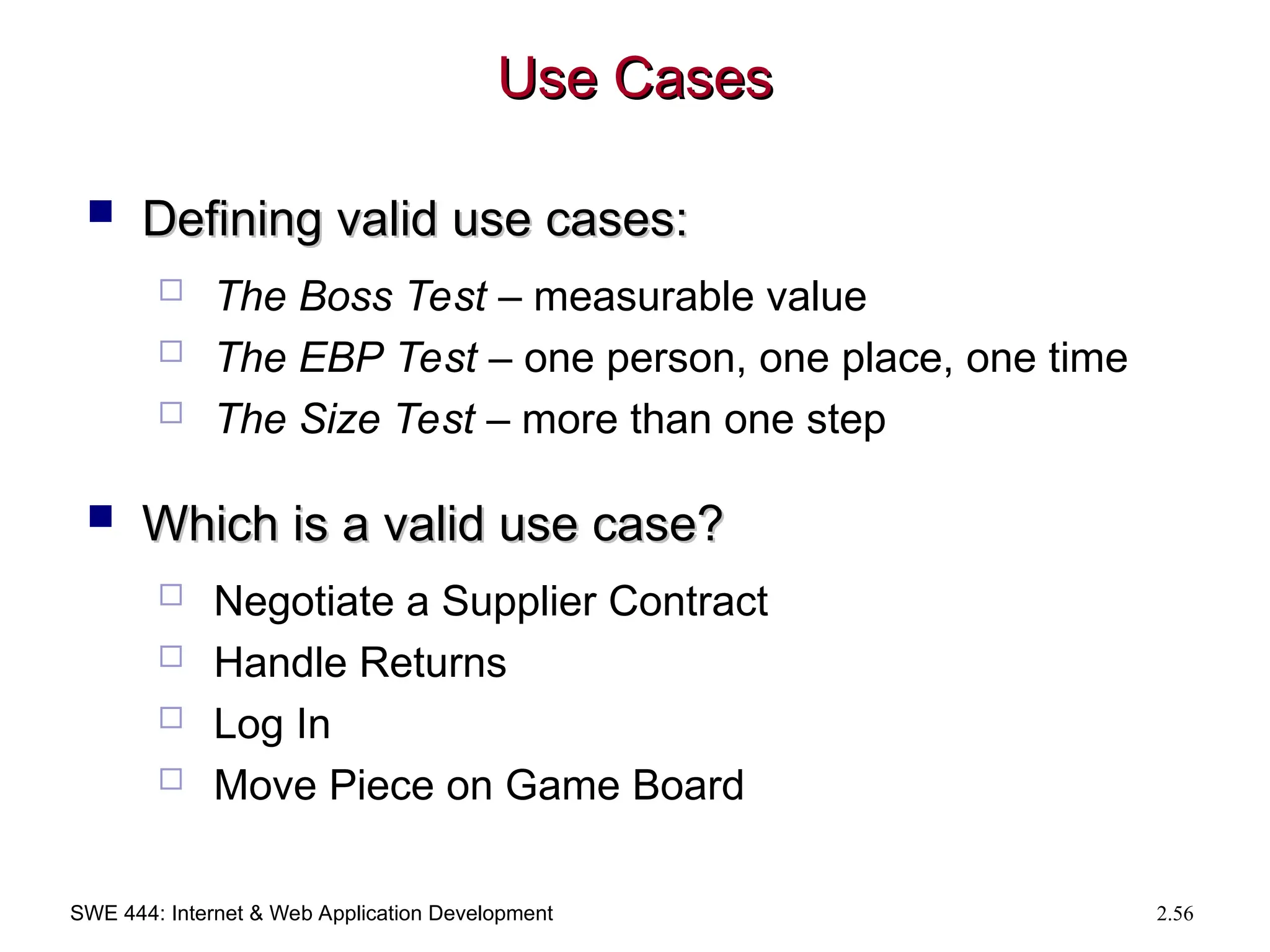 SWE 444: Internet & Web Application Development 2.56
Use Cases
Use Cases
 Defining valid use cases:
Defining valid use cases:
 The Boss Test – measurable value
 The EBP Test – one person, one place, one time
 The Size Test – more than one step
 Which is a valid use case?
Which is a valid use case?
 Negotiate a Supplier Contract
 Handle Returns
 Log In
 Move Piece on Game Board
 