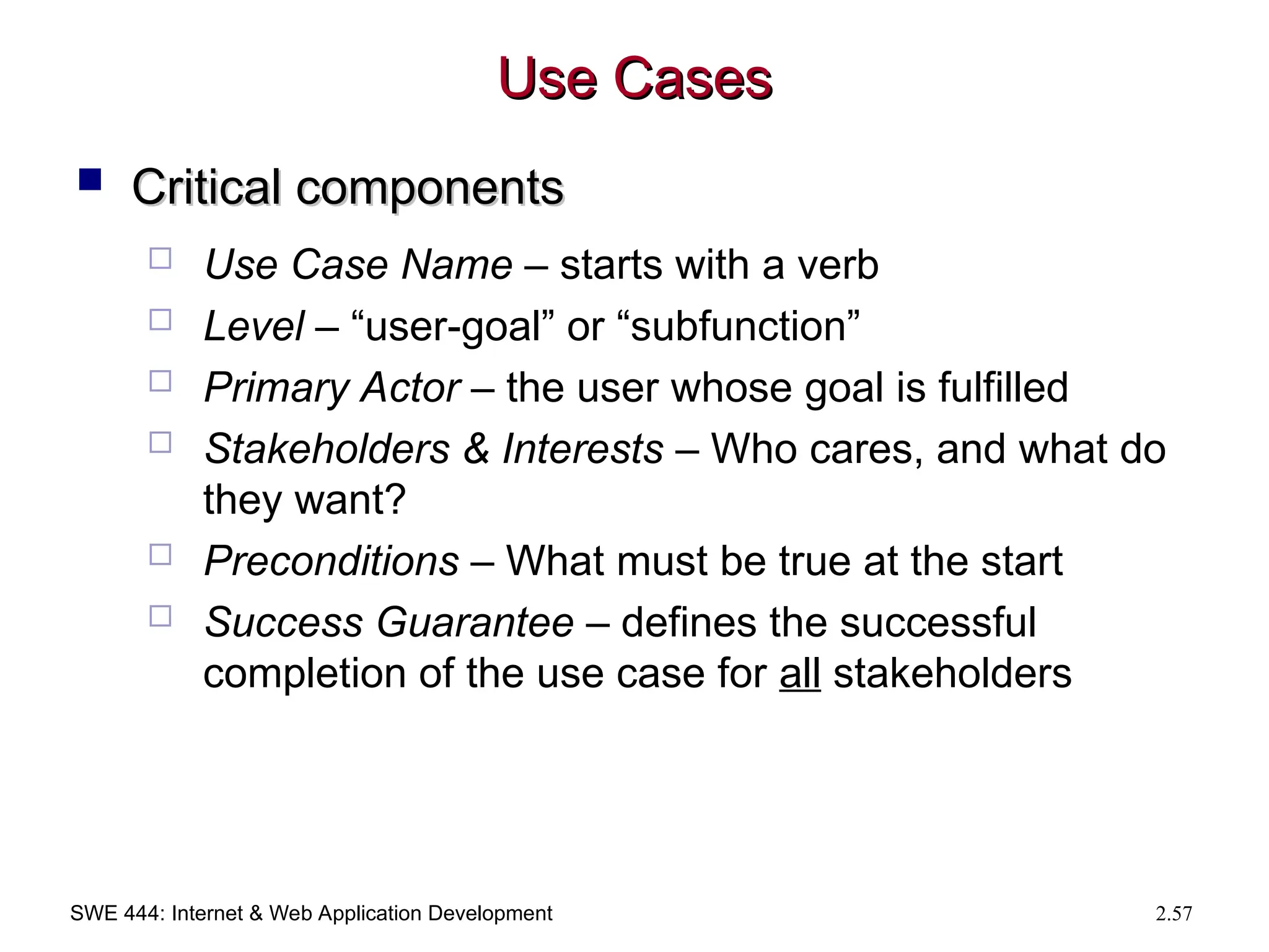SWE 444: Internet & Web Application Development 2.57
Use Cases
Use Cases
 Critical components
Critical components
 Use Case Name – starts with a verb
 Level – “user-goal” or “subfunction”
 Primary Actor – the user whose goal is fulfilled
 Stakeholders & Interests – Who cares, and what do
they want?
 Preconditions – What must be true at the start
 Success Guarantee – defines the successful
completion of the use case for all stakeholders
 