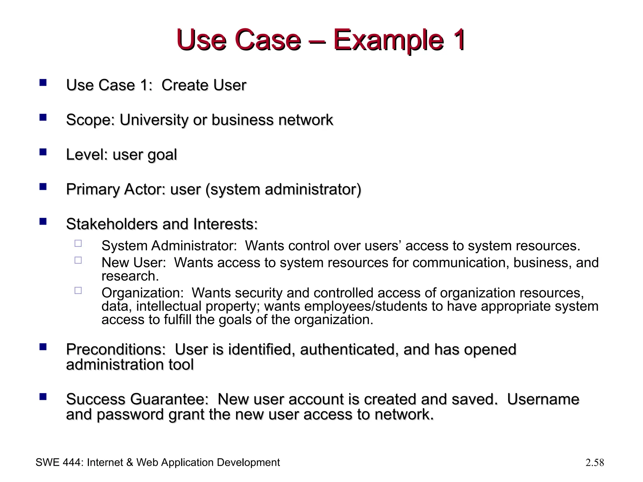 SWE 444: Internet & Web Application Development 2.58
Use Case – Example 1
Use Case – Example 1
 Use Case 1: Create User
Use Case 1: Create User
 Scope: University or business network
Scope: University or business network
 Level: user goal
Level: user goal
 Primary Actor: user (system administrator)
Primary Actor: user (system administrator)
 Stakeholders and Interests:
Stakeholders and Interests:
 System Administrator: Wants control over users’ access to system resources.
 New User: Wants access to system resources for communication, business, and
research.
 Organization: Wants security and controlled access of organization resources,
data, intellectual property; wants employees/students to have appropriate system
access to fulfill the goals of the organization.
 Preconditions: User is identified, authenticated, and has opened
Preconditions: User is identified, authenticated, and has opened
administration tool
administration tool
 Success Guarantee: New user account is created and saved. Username
Success Guarantee: New user account is created and saved. Username
and password grant the new user access to network.
and password grant the new user access to network.
 