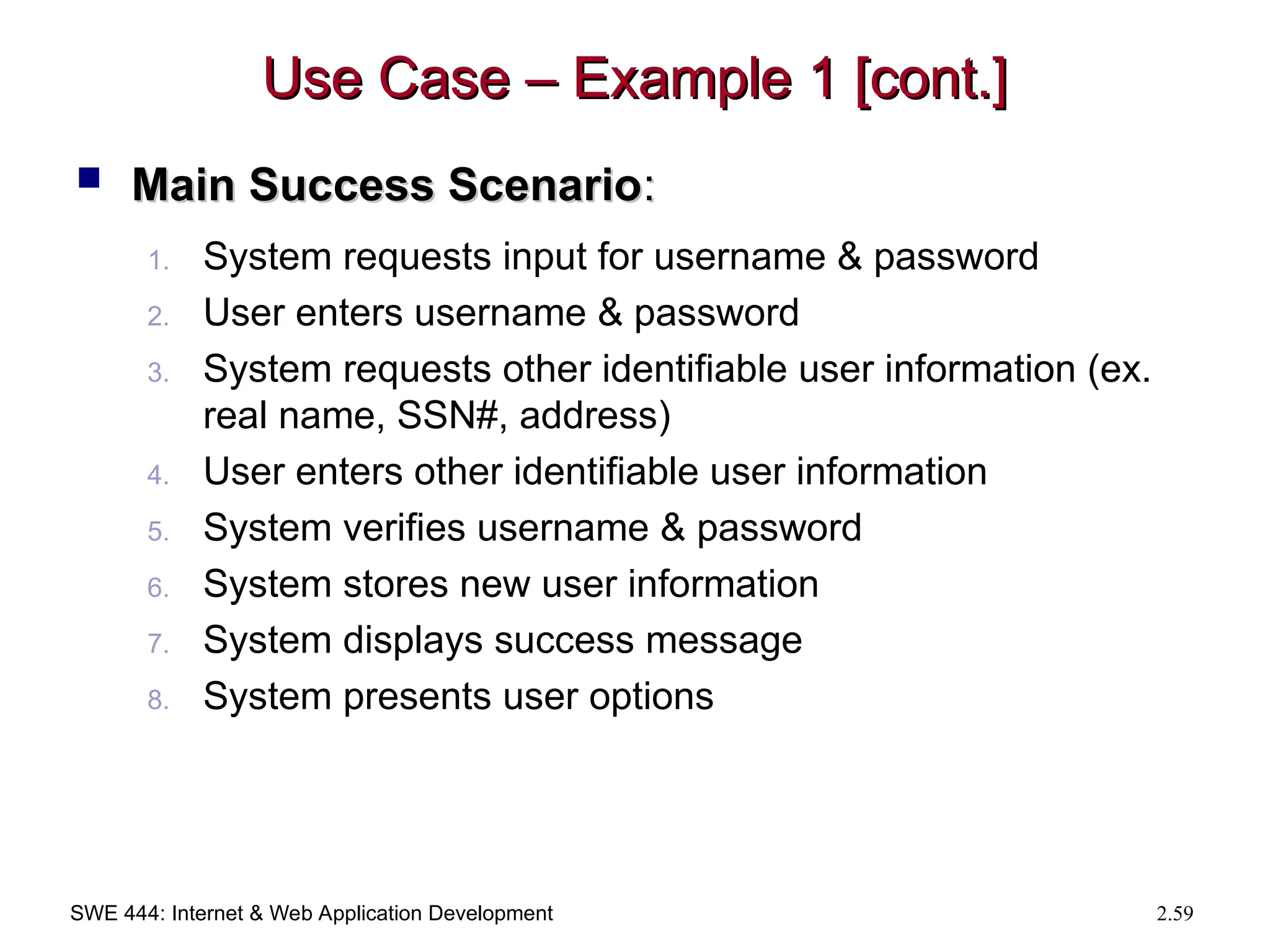 SWE 444: Internet & Web Application Development 2.59
Use Case – Example 1 [cont.]
Use Case – Example 1 [cont.]
 Main Success Scenario
Main Success Scenario:
:
1. System requests input for username & password
2. User enters username & password
3. System requests other identifiable user information (ex.
real name, SSN#, address)
4. User enters other identifiable user information
5. System verifies username & password
6. System stores new user information
7. System displays success message
8. System presents user options
 