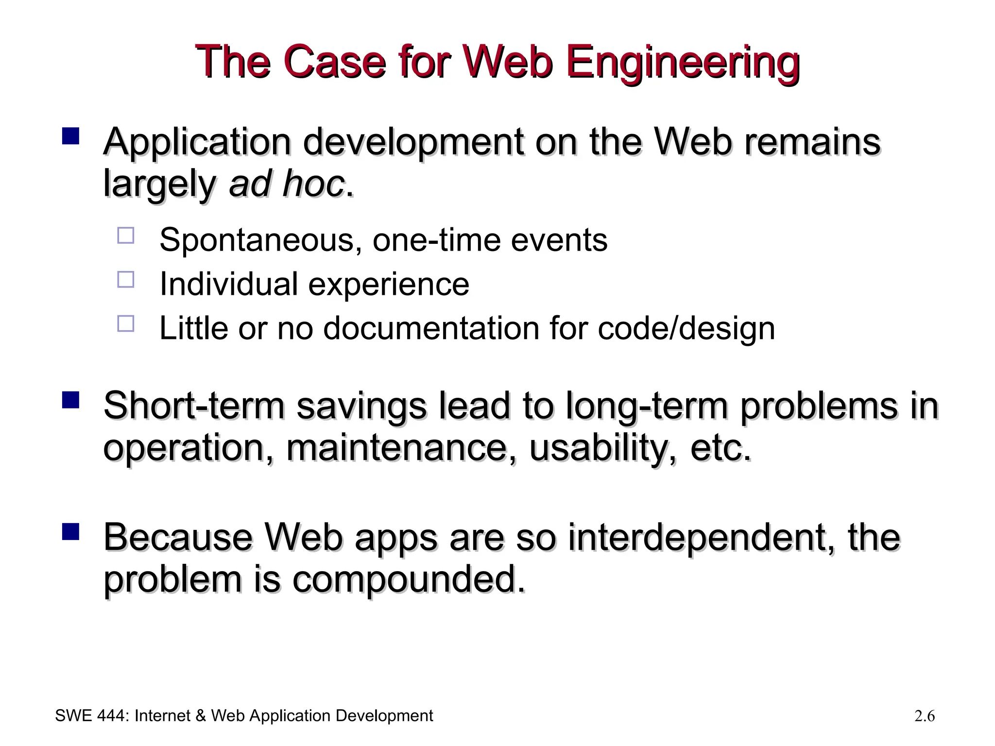 SWE 444: Internet & Web Application Development 2.6
The Case for Web Engineering
The Case for Web Engineering
 Application development on the Web remains
Application development on the Web remains
largely
largely ad hoc
ad hoc.
.
 Spontaneous, one-time events
 Individual experience
 Little or no documentation for code/design
 Short-term savings lead to long-term problems in
Short-term savings lead to long-term problems in
operation, maintenance, usability, etc.
operation, maintenance, usability, etc.
 Because Web apps are so interdependent, the
Because Web apps are so interdependent, the
problem is compounded.
problem is compounded.
 