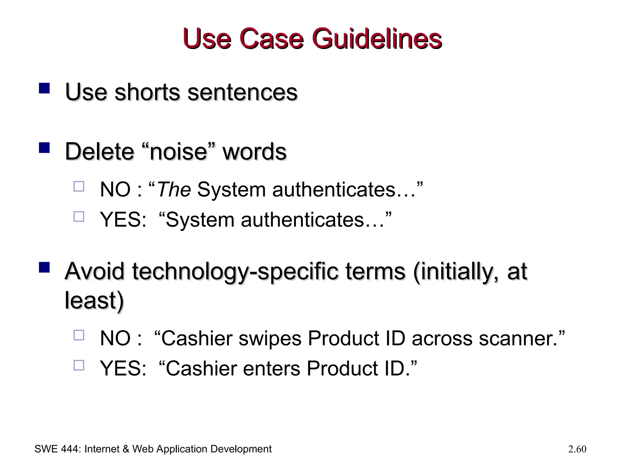 SWE 444: Internet & Web Application Development 2.60
Use Case Guidelines
Use Case Guidelines
 Use shorts sentences
Use shorts sentences
 Delete “noise” words
Delete “noise” words
 NO : “The System authenticates…”
 YES: “System authenticates…”
 Avoid technology-specific terms (initially, at
Avoid technology-specific terms (initially, at
least)
least)
 NO : “Cashier swipes Product ID across scanner.”
 YES: “Cashier enters Product ID.”
 