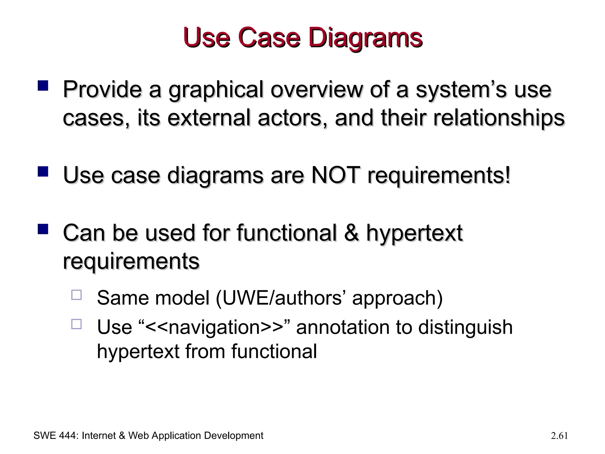 SWE 444: Internet & Web Application Development 2.61
Use Case Diagrams
Use Case Diagrams
 Provide a graphical overview of a system’s use
Provide a graphical overview of a system’s use
cases, its external actors, and their relationships
cases, its external actors, and their relationships
 Use case diagrams are NOT requirements!
Use case diagrams are NOT requirements!
 Can be used for functional & hypertext
Can be used for functional & hypertext
requirements
requirements
 Same model (UWE/authors’ approach)
 Use “<<navigation>>” annotation to distinguish
hypertext from functional
 