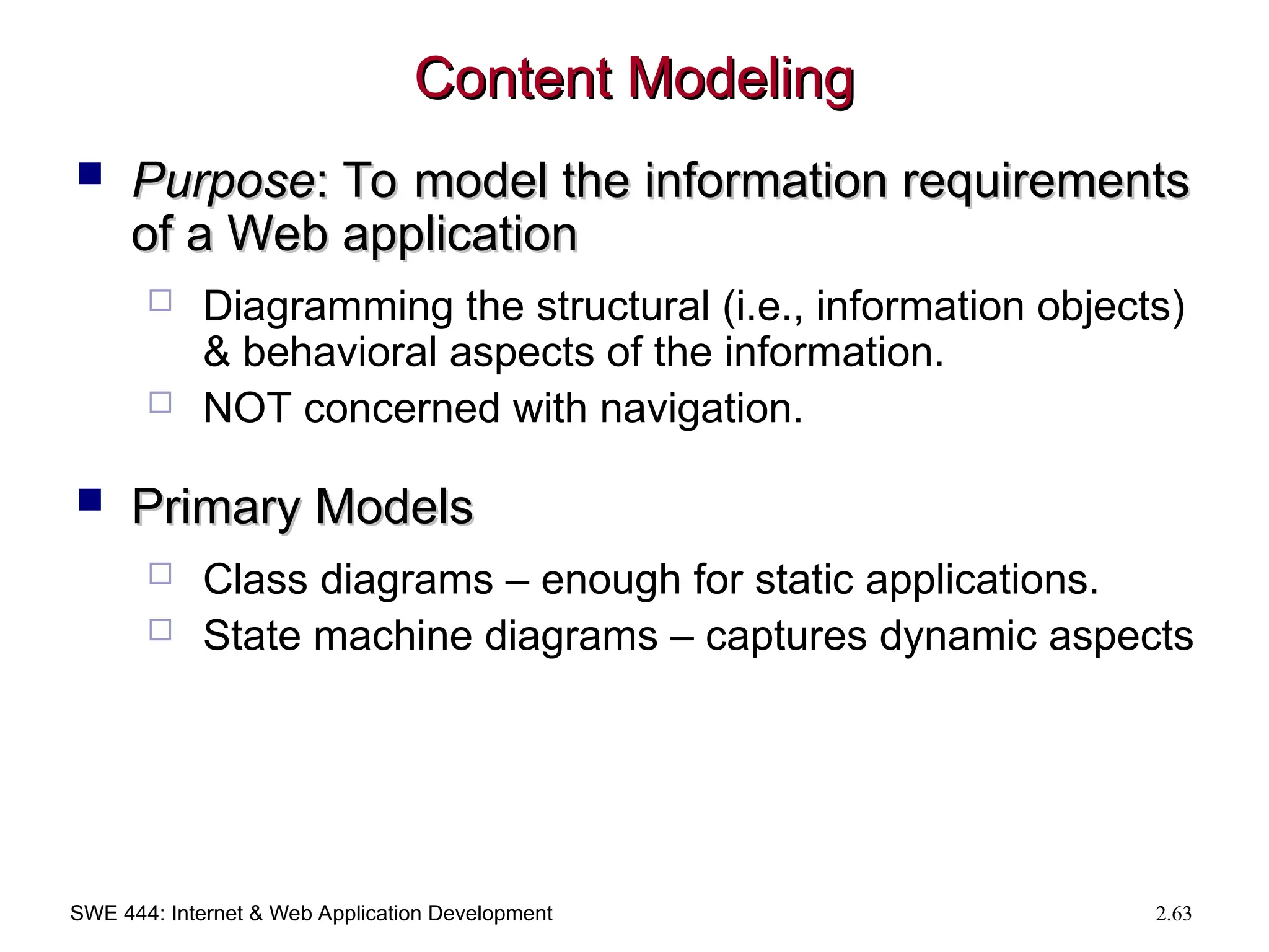 SWE 444: Internet & Web Application Development 2.63
Content Modeling
Content Modeling
 Purpose
Purpose: To model the information requirements
: To model the information requirements
of a Web application
of a Web application
 Diagramming the structural (i.e., information objects)
& behavioral aspects of the information.
 NOT concerned with navigation.
 Primary Models
Primary Models
 Class diagrams – enough for static applications.
 State machine diagrams – captures dynamic aspects
 
