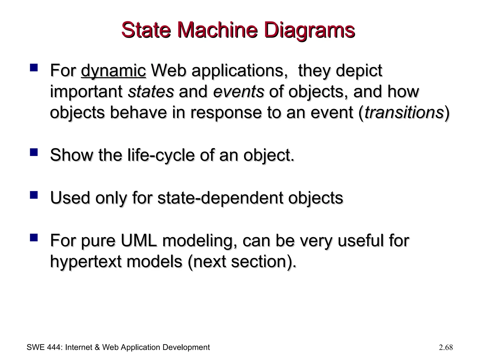 SWE 444: Internet & Web Application Development 2.68
State Machine Diagrams
State Machine Diagrams
 For
For dynamic
dynamic Web applications, they depict
Web applications, they depict
important
important states
states and
and events
events of objects, and how
of objects, and how
objects behave in response to an event (
objects behave in response to an event (transitions
transitions)
)
 Show the life-cycle of an object.
Show the life-cycle of an object.
 Used only for state-dependent objects
Used only for state-dependent objects
 For pure UML modeling, can be very useful for
For pure UML modeling, can be very useful for
hypertext models (next section).
hypertext models (next section).
 