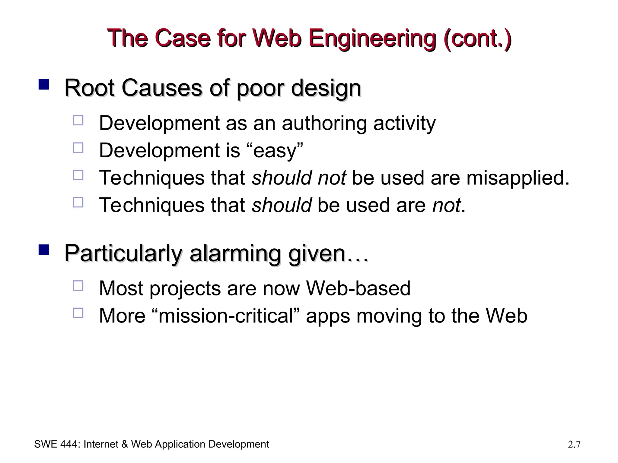 SWE 444: Internet & Web Application Development 2.7
The Case for Web Engineering (cont.)
The Case for Web Engineering (cont.)
 Root Causes of poor design
Root Causes of poor design
 Development as an authoring activity
 Development is “easy”
 Techniques that should not be used are misapplied.
 Techniques that should be used are not.
 Particularly alarming given…
Particularly alarming given…
 Most projects are now Web-based
 More “mission-critical” apps moving to the Web
 