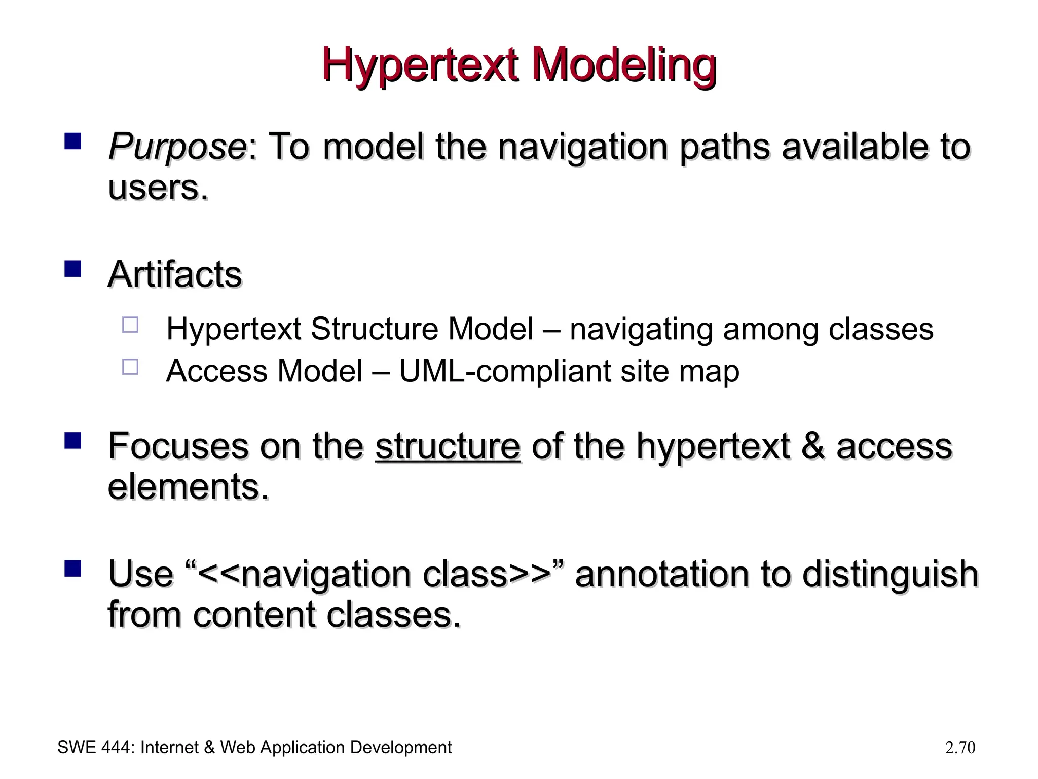 SWE 444: Internet & Web Application Development 2.70
Hypertext Modeling
Hypertext Modeling
 Purpose
Purpose: To model the navigation paths available to
: To model the navigation paths available to
users.
users.
 Artifacts
Artifacts
 Hypertext Structure Model – navigating among classes
 Access Model – UML-compliant site map
 Focuses on the
Focuses on the structure
structure of the hypertext & access
of the hypertext & access
elements.
elements.
 Use “<<navigation class>>” annotation to distinguish
Use “<<navigation class>>” annotation to distinguish
from content classes.
from content classes.
 