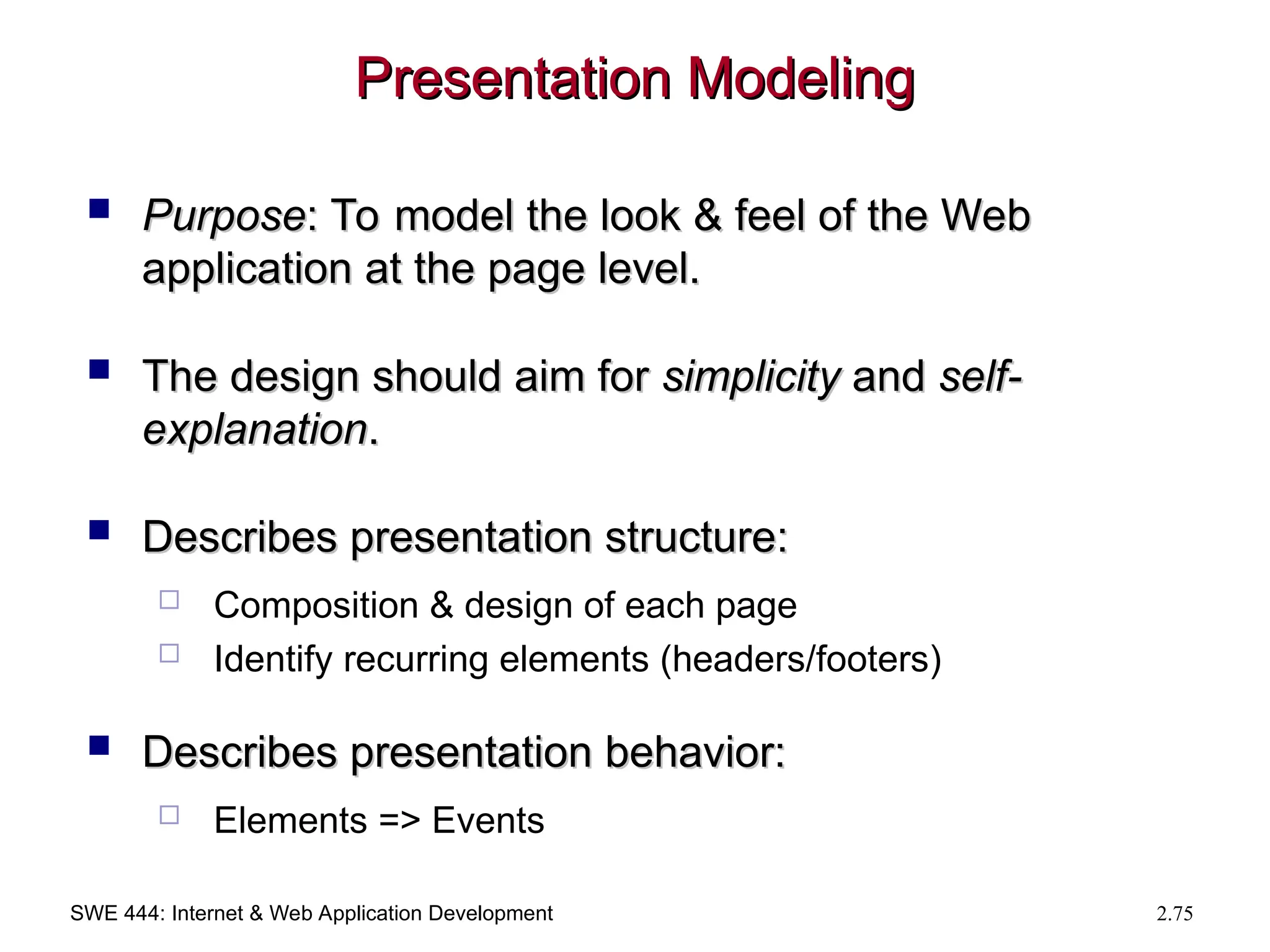 SWE 444: Internet & Web Application Development 2.75
Presentation Modeling
Presentation Modeling
 Purpose
Purpose: To model the look & feel of the Web
: To model the look & feel of the Web
application at the page level.
application at the page level.
 The design should aim for
The design should aim for simplicity
simplicity and
and self-
self-
explanation
explanation.
.
 Describes presentation structure:
Describes presentation structure:
 Composition & design of each page
 Identify recurring elements (headers/footers)
 Describes presentation behavior:
Describes presentation behavior:
 Elements => Events
 