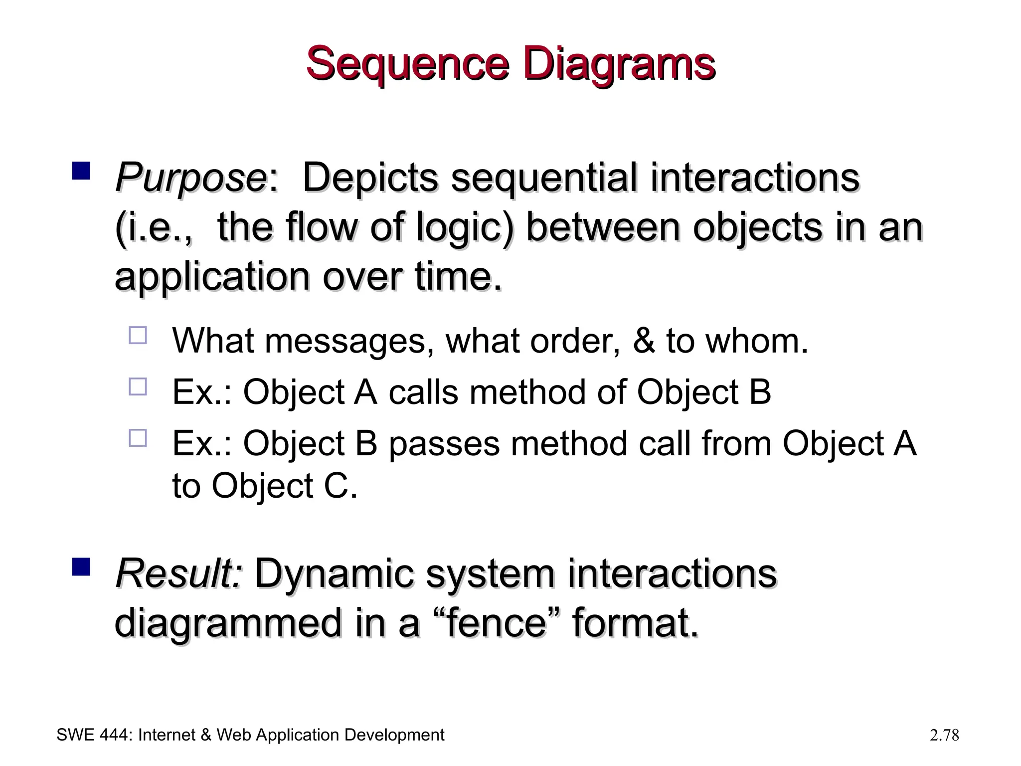 SWE 444: Internet & Web Application Development 2.78
Sequence Diagrams
Sequence Diagrams
 Purpose
Purpose: Depicts sequential interactions
: Depicts sequential interactions
(i.e., the flow of logic) between objects in an
(i.e., the flow of logic) between objects in an
application over time.
application over time.
 What messages, what order, & to whom.
 Ex.: Object A calls method of Object B
 Ex.: Object B passes method call from Object A
to Object C.
 Result:
Result: Dynamic system interactions
Dynamic system interactions
diagrammed in a “fence” format.
diagrammed in a “fence” format.
 