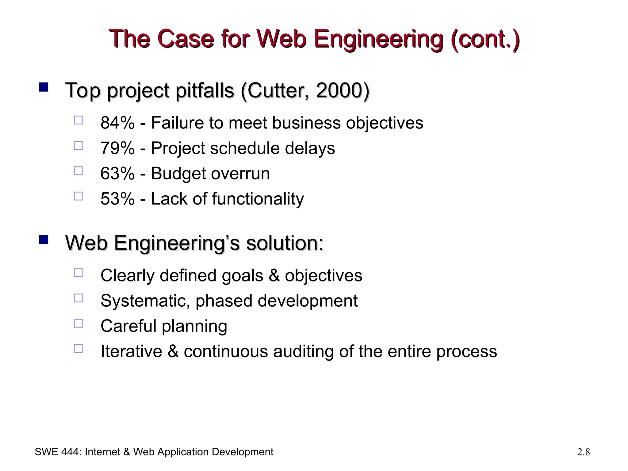 SWE 444: Internet & Web Application Development 2.8
The Case for Web Engineering (cont.)
The Case for Web Engineering (cont.)
 Top project pitfalls (Cutter, 2000)
Top project pitfalls (Cutter, 2000)
 84% - Failure to meet business objectives
 79% - Project schedule delays
 63% - Budget overrun
 53% - Lack of functionality
 Web Engineering’s solution:
Web Engineering’s solution:
 Clearly defined goals & objectives
 Systematic, phased development
 Careful planning
 Iterative & continuous auditing of the entire process
 