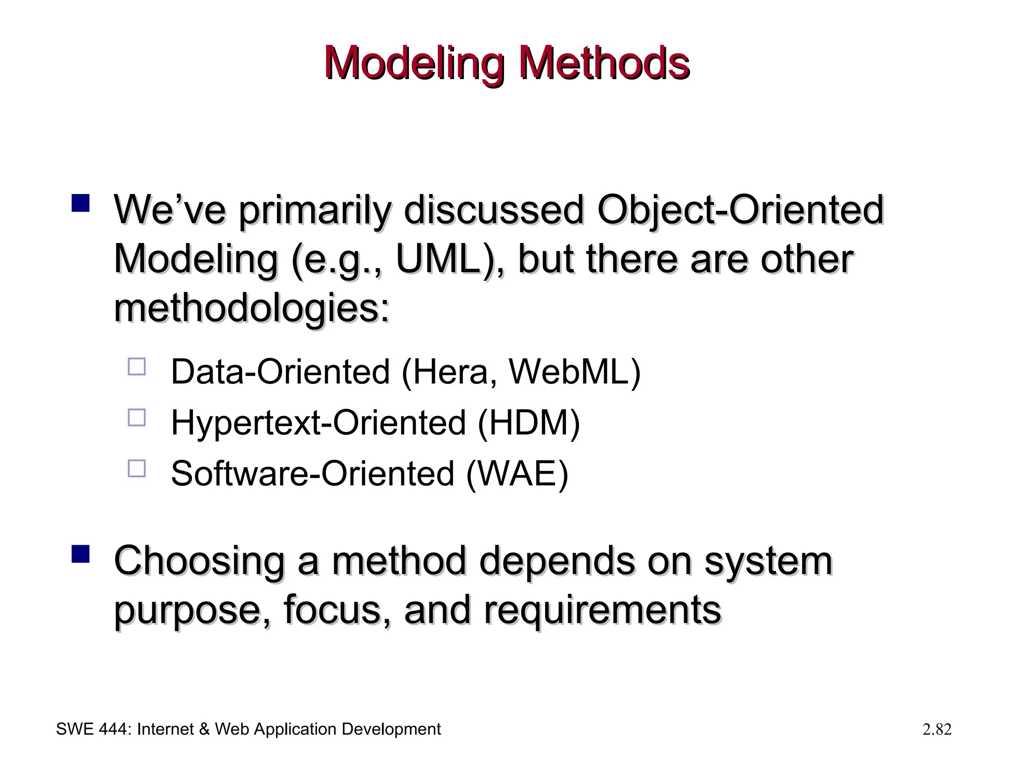 SWE 444: Internet & Web Application Development 2.82
Modeling Methods
Modeling Methods
 We’ve primarily discussed Object-Oriented
We’ve primarily discussed Object-Oriented
Modeling (e.g., UML), but there are other
Modeling (e.g., UML), but there are other
methodologies:
methodologies:
 Data-Oriented (Hera, WebML)
 Hypertext-Oriented (HDM)
 Software-Oriented (WAE)
 Choosing a method depends on system
Choosing a method depends on system
purpose, focus, and requirements
purpose, focus, and requirements
 