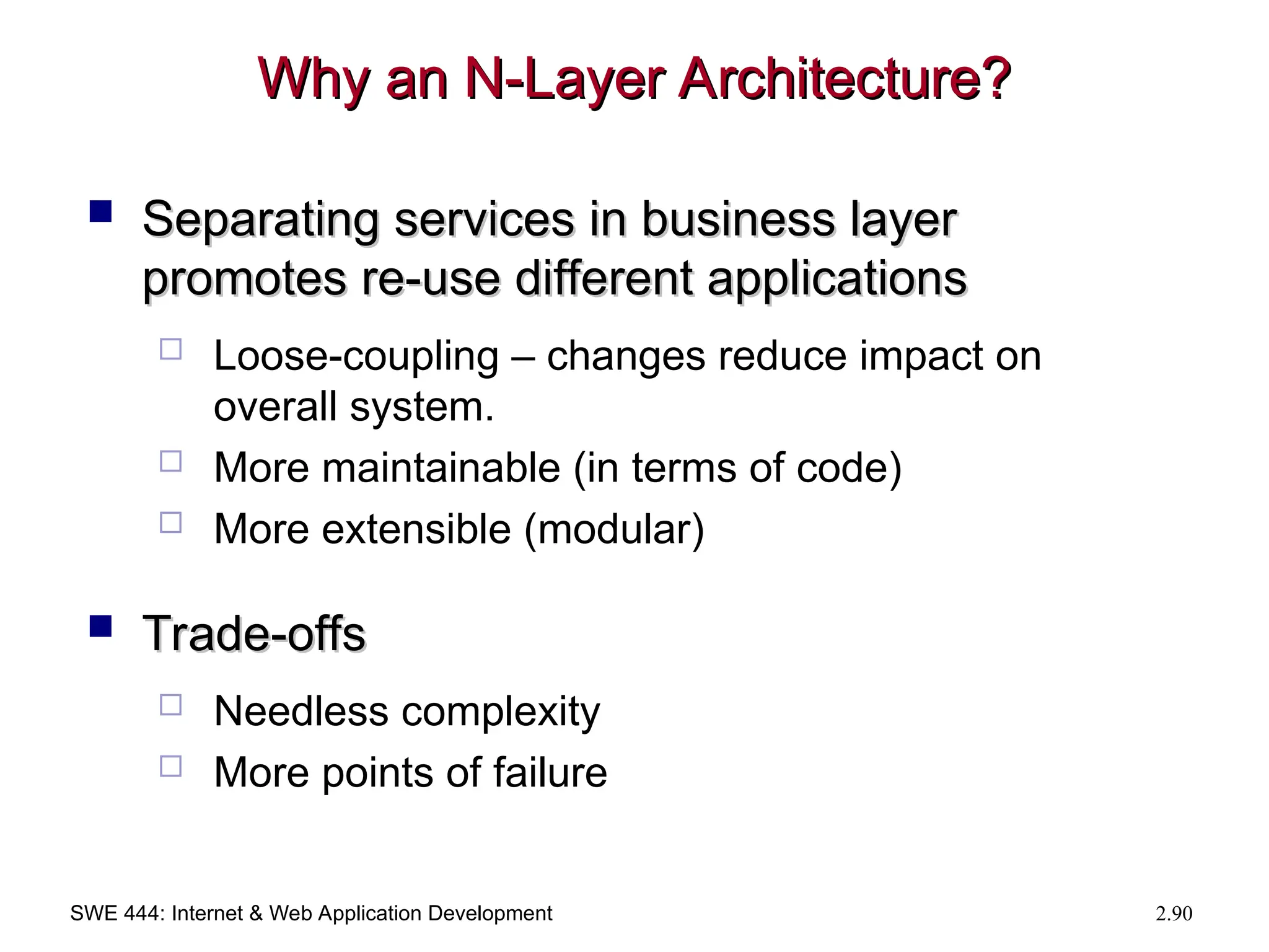 SWE 444: Internet & Web Application Development 2.90
Why an N-Layer Architecture?
Why an N-Layer Architecture?
 Separating services in business layer
Separating services in business layer
promotes re-use different applications
promotes re-use different applications
 Loose-coupling – changes reduce impact on
overall system.
 More maintainable (in terms of code)
 More extensible (modular)
 Trade-offs
Trade-offs
 Needless complexity
 More points of failure
 