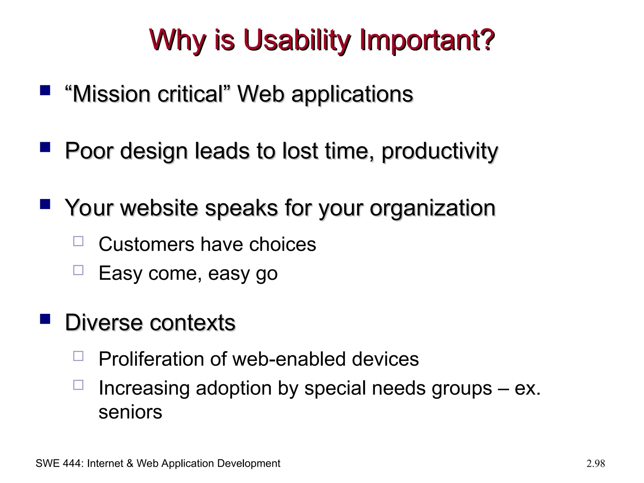 SWE 444: Internet & Web Application Development 2.98
Why is Usability Important?
Why is Usability Important?
 “
“Mission critical” Web applications
Mission critical” Web applications
 Poor design leads to lost time, productivity
Poor design leads to lost time, productivity
 Your website speaks for your organization
Your website speaks for your organization
 Customers have choices
 Easy come, easy go
 Diverse contexts
Diverse contexts
 Proliferation of web-enabled devices
 Increasing adoption by special needs groups – ex.
seniors
 