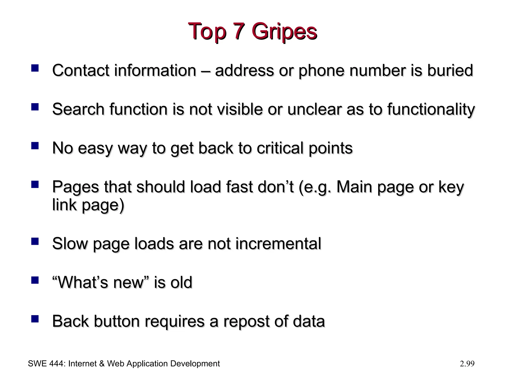 SWE 444: Internet & Web Application Development 2.99
Top 7 Gripes
Top 7 Gripes
 Contact information – address or phone number is buried
Contact information – address or phone number is buried
 Search function is not visible or unclear as to functionality
Search function is not visible or unclear as to functionality
 No easy way to get back to critical points
No easy way to get back to critical points
 Pages that should load fast don’t (e.g. Main page or key
Pages that should load fast don’t (e.g. Main page or key
link page)
link page)
 Slow page loads are not incremental
Slow page loads are not incremental
 “
“What’s new” is old
What’s new” is old
 Back button requires a repost of data
Back button requires a repost of data
 