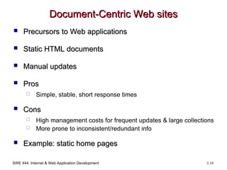 SWE 444: Internet & Web Application Development 2.10
Document-Centric Web sites
Document-Centric Web sites
 Precursors to Web applications
Precursors to Web applications
 Static HTML documents
Static HTML documents
 Manual updates
Manual updates
 Pros
Pros
 Simple, stable, short response times
 Cons
Cons
 High management costs for frequent updates & large collections
 More prone to inconsistent/redundant info
 Example: static home pages
Example: static home pages
 