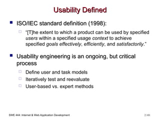 SWE 444: Internet & Web Application Development 2.101
Usability Defined
Usability Defined
 ISO/IEC standard definition (1998):
ISO/IEC standard definition (1998):
 “[T]he extent to which a product can be used by specified
users within a specified usage context to achieve
specified goals effectively, efficiently, and satisfactorily.”
 Usability engineering is an ongoing, but critical
Usability engineering is an ongoing, but critical
process
process
 Define user and task models
 Iteratively test and reevaluate
 User-based vs. expert methods
 