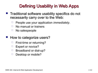 SWE 444: Internet & Web Application Development 2.102
Defining Usability in Web Apps
Defining Usability in Web Apps
 Traditional software usability specifics do not
Traditional software usability specifics do not
necessarily carry over to the Web:
necessarily carry over to the Web:
 People use your application immediately.
 No manual or trainers
 No salespeople
 How to categorize users?
How to categorize users?
 First-time or returning?
 Expert or novice?
 Broadband or dial-up?
 Desktop or mobile?
 