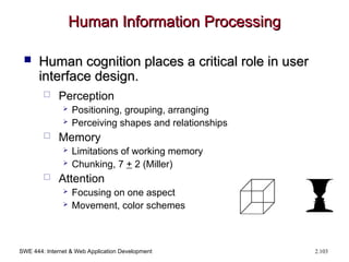 SWE 444: Internet & Web Application Development 2.103
Human Information Processing
Human Information Processing
 Human cognition places a critical role in user
Human cognition places a critical role in user
interface design.
interface design.
 Perception
 Positioning, grouping, arranging
 Perceiving shapes and relationships
 Memory
 Limitations of working memory
 Chunking, 7 + 2 (Miller)
 Attention
 Focusing on one aspect
 Movement, color schemes
 