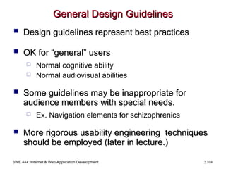 SWE 444: Internet & Web Application Development 2.104
General Design Guidelines
General Design Guidelines
 Design guidelines represent best practices
Design guidelines represent best practices
 OK for “general” users
OK for “general” users
 Normal cognitive ability
 Normal audiovisual abilities
 Some guidelines may be inappropriate for
Some guidelines may be inappropriate for
audience members with special needs.
audience members with special needs.
 Ex. Navigation elements for schizophrenics
 More rigorous usability engineering techniques
More rigorous usability engineering techniques
should be employed (later in lecture.)
should be employed (later in lecture.)
 