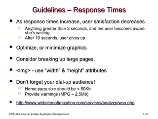 SWE 444: Internet & Web Application Development 2.105
Guidelines – Response Times
Guidelines – Response Times
 As response times increase, user satisfaction decreases
As response times increase, user satisfaction decreases
 Anything greater than 3 seconds, and the user becomes aware
she’s waiting
 After 10 seconds, user gives up
 Optimize, or minimize graphics
Optimize, or minimize graphics
 Consider breaking up large pages.
Consider breaking up large pages.
 <img> - use “width” & “height” attributes
<img> - use “width” & “height” attributes
 Don’t forget your dial-up audience!
Don’t forget your dial-up audience!
 Home page size should be < 50Kb
 Provide warnings (MPG – 2.5Mb)
 http://
http://www.websiteoptimization.com/services/analyze/wso.php
www.websiteoptimization.com/services/analyze/wso.php
 
