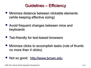 SWE 444: Internet & Web Application Development 2.106
Guidelines – Efficiency
Guidelines – Efficiency
 Minimize distance between clickable elements
Minimize distance between clickable elements
(while keeping effective sizing)
(while keeping effective sizing)
 Avoid frequent changes between mice and
Avoid frequent changes between mice and
keyboards
keyboards
 Tab-friendly for text-based browsers
Tab-friendly for text-based browsers
 Minimize clicks to accomplish tasks (rule of thumb:
Minimize clicks to accomplish tasks (rule of thumb:
no more than 4 clicks)
no more than 4 clicks)
 Not so good:
Not so good: http://
http://www.brown.edu
www.brown.edu
 