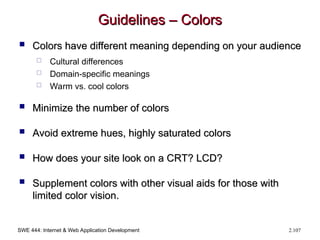 SWE 444: Internet & Web Application Development 2.107
Guidelines – Colors
Guidelines – Colors
 Colors have different meaning depending on your audience
Colors have different meaning depending on your audience
 Cultural differences
 Domain-specific meanings
 Warm vs. cool colors
 Minimize the number of colors
Minimize the number of colors
 Avoid extreme hues, highly saturated colors
Avoid extreme hues, highly saturated colors
 How does your site look on a CRT? LCD?
How does your site look on a CRT? LCD?
 Supplement colors with other visual aids for those with
Supplement colors with other visual aids for those with
limited color vision.
limited color vision.
 