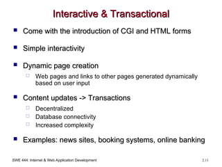 SWE 444: Internet & Web Application Development 2.11
Interactive & Transactional
Interactive & Transactional
 Come with the introduction of CGI and HTML forms
Come with the introduction of CGI and HTML forms
 Simple interactivity
Simple interactivity
 Dynamic page creation
Dynamic page creation
 Web pages and links to other pages generated dynamically
based on user input
 Content updates -> Transactions
Content updates -> Transactions
 Decentralized
 Database connectivity
 Increased complexity
 Examples: news sites, booking systems, online banking
Examples: news sites, booking systems, online banking
 