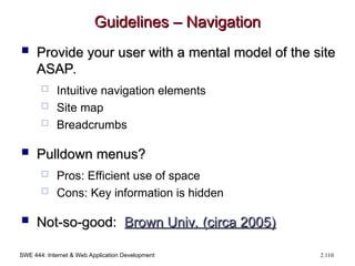 SWE 444: Internet & Web Application Development 2.110
Guidelines – Navigation
Guidelines – Navigation
 Provide your user with a mental model of the site
Provide your user with a mental model of the site
ASAP.
ASAP.
 Intuitive navigation elements
 Site map
 Breadcrumbs
 Pulldown menus?
Pulldown menus?
 Pros: Efficient use of space
 Cons: Key information is hidden
 Not-so-good:
Not-so-good: Brown Univ. (circa 2005)
Brown Univ. (circa 2005)
 