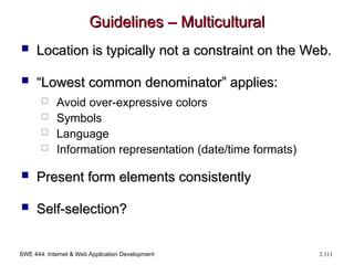 SWE 444: Internet & Web Application Development 2.111
Guidelines – Multicultural
Guidelines – Multicultural
 Location is typically not a constraint on the Web.
Location is typically not a constraint on the Web.
 “
“Lowest common denominator” applies:
Lowest common denominator” applies:
 Avoid over-expressive colors
 Symbols
 Language
 Information representation (date/time formats)
 Present form elements consistently
Present form elements consistently
 Self-selection?
Self-selection?
 