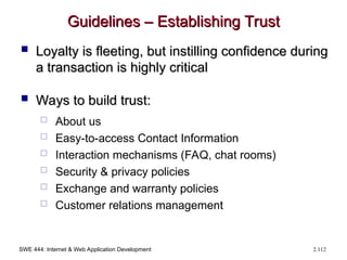 SWE 444: Internet & Web Application Development 2.112
Guidelines – Establishing Trust
Guidelines – Establishing Trust
 Loyalty is fleeting, but instilling confidence during
Loyalty is fleeting, but instilling confidence during
a transaction is highly critical
a transaction is highly critical
 Ways to build trust:
Ways to build trust:
 About us
 Easy-to-access Contact Information
 Interaction mechanisms (FAQ, chat rooms)
 Security & privacy policies
 Exchange and warranty policies
 Customer relations management
 