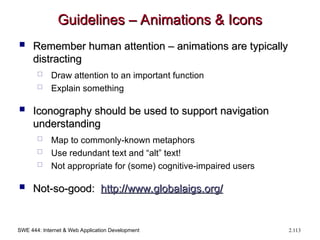 SWE 444: Internet & Web Application Development 2.113
Guidelines – Animations & Icons
Guidelines – Animations & Icons
 Remember human attention – animations are typically
Remember human attention – animations are typically
distracting
distracting
 Draw attention to an important function
 Explain something
 Iconography should be used to support navigation
Iconography should be used to support navigation
understanding
understanding
 Map to commonly-known metaphors
 Use redundant text and “alt” text!
 Not appropriate for (some) cognitive-impaired users
 Not-so-good:
Not-so-good: http://
http://www.globalaigs.org
www.globalaigs.org/
/
 