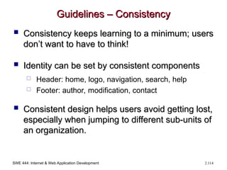 SWE 444: Internet & Web Application Development 2.114
Guidelines – Consistency
Guidelines – Consistency
 Consistency keeps learning to a minimum; users
Consistency keeps learning to a minimum; users
don’t want to have to think!
don’t want to have to think!
 Identity can be set by consistent components
Identity can be set by consistent components
 Header: home, logo, navigation, search, help
 Footer: author, modification, contact
 Consistent design helps users avoid getting lost,
Consistent design helps users avoid getting lost,
especially when jumping to different sub-units of
especially when jumping to different sub-units of
an organization.
an organization.
 