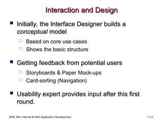 SWE 444: Internet & Web Application Development 2.118
Interaction and Design
Interaction and Design
 Initially, the Interface Designer builds a
Initially, the Interface Designer builds a
conceptual
conceptual model
model
 Based on core use cases
 Shows the basic structure
 Getting feedback from potential users
Getting feedback from potential users
 Storyboards & Paper Mock-ups
 Card-sorting (Navigation)
 Usability expert provides input after this first
Usability expert provides input after this first
round.
round.
 